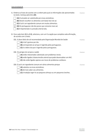 Teste de Avaliação 4B
282 Projeto A Par e Passo – Português 7 x Testes de Avaliação x ASA
1. Ordena as frases de acordo com a ordem pela qual as informações são apresentadas (3 pontos)
no texto. Começa pela letra (D).
(A) O sal pode ser substituído por ervas aromáticas.
(B) Devem escolher-se alimentos com baixo teor de sal.
(C) O sal é um ingrediente comum em muitos alimentos.
(D) Os portugueses são dos povos que consome mais sal.
(E) A hipertensão é a pressão arterial alta.
2. Para cada item (2.1 a 2.3), seleciona, com um X a opção que completa cada afirmação,
de acordo com o texto.
2.1. A dose diária de sal recomendada pela Organização Mundial de Saúde (3 pontos)
(A) é de 5 gramas por dia.
(B) corresponde ao sal que é ingerido pelos portugueses.
(C) é o dobro da que é ingerida pelos portugueses.
2.2. Os perigos do sal para a saúde (3 pontos)
(A) estão relacionados sobretudo com problemas renais.
(B) estão ligados à baixa tensão arterial que pode desencadear um AVC.
(C) não estão ligados apenas aos riscos de problemas cardíacos.
2.3. O sal é um ingrediente comum em vários alimentos porque (3 pontos)
(A) substitui as ervas aromáticas.
(B) dá mais sabor aos alimentos.
(C) é tradição ingeri-lo ao pequeno-almoço ou em pequenos lanches.
1
 