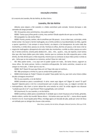 Teste de Avaliação 4B
Projeto A Par e Passo – Português 7 x Testes de Avaliação x ASA 283
EDUCAÇÃO LITERÁRIA [26 pontos]
Lê o excerto de Leandro, Rei da Helíria, de Alice Vieira.
Leandro, Rei da Helíria
-
-
-
-
5
-
-
-
-
10
-
-
-
-
15
-
-
-
-
20
-
-
-
-
25
-
-
-
-
30
-
(Muitos anos depois o Rei Leandro e o Bobo caminham pela estrada. Vestem farrapos e vão
cansados da longa jornada)
REI: Há quantos anos caminhamos, meu pobre amigo?
BOBO: Tantos que já lhes perdi o conto, meu senhor! Desde aquele dia em que as tuas filhas…
REI (zangado): Eu não tenho filhas!
BOBO: Pronto, pronto, senhor, não te amofines por tão pouco… Ia eu a dizer que, a princípio, ainda
tentei contar. Via nascer o Sol de madrugada, via a minha sombra e a tua desenhadas no chão, a gente
a querer apanhá-la. E ela sempre à nossa frente!, via depois o Sol desaparecer do outro lado das
montanhas, e então dizia: passou-se um dia. Fechava os olhos, dormia um pouco, e de novo o Sol se
erguia de madrugada e desaparecia do outro lado das montanhas, e então eu dizia: passou-se outro
dia. E tentei contá-los. (Conta pelos dedos) Um… dois… três… quatro… mas, de repente, eram tantos
dias que não havia dedos para eles todos, mesmo que eu contasse da mão esquerda para a mão
direita, da mão direita para a mão esquerda, mesmo que eu contasse as duas mãos juntas e ainda os
pés… Acho que se me acabaram os números, senhor! Deve ter sido isso!
REI: Meu pobre tonto… e eu aqui sem te poder ajudar em nada… De tanto chorar, cegaram os
meus olhos. De tanto pensar, tenho a memória enfraquecida. De tanto caminhar, esvaem-se em
sangue os meus pés… E dizer que eu sou rei…
BOBO: Rei?! Quem foi que aqui falou em rei? Aqui não vejo rei nenhum…
REI: Não provoques a minha ira, que eu ainda tenho poder para…
BOBO (interrompe-o): Poder? Falaste em poder? Que poder tens tu, que nem uma mísera côdea
de pão consegues encontrar?
REI: Eu sou Leandro, o rei de Helíria!
BOBO (virando-se para a assistência): A sério: veem aqui algum rei? Digam lá: veem? O quê?
Aquele? (Aponta para o rei) Se o encontrassem por aí pelas vossas ruas, ou nalgum corredor do
metropolitano, não iriam a correr deixar-lhe uma esmola no colo? Se então alguém vos dissesse
“cuidado que ele é rei” o que fariam? Riam à gargalhada, com certeza!
REI (murmura): Eu sou Leandro, o rei da Helíria…
BOBO (continua a falar para a assistência): É verdade que o viram há pouco ali ao fundo, gritando,
ĚĂŶĚŽŽƌĚĞŶƐ͕ƐĞŶŚŽƌĚŽŵƵŶĚŽ͊EĞƐƐĂĂůƚƵƌĂവŚĄƚĂŶƚŽƐĂŶŽƐƋƵĞŝƐƐŽĨŽŝ͊–, nessa altura aquele
homem era rei. Escorraçado pelas filhas, mendiga agora um bocado de pão, pede por amor de Deus
um telhado para se abrigar das chuvas e dos ventos…
Alice Vieira, Leandro, Rei da Helíria, Alfragide, Editorial Caminho, 2016, pp. 67-69.
 