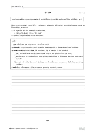 Teste de Avaliação 4B
286 Projeto A Par e Passo – Português 7 x Testes de Avaliação x ASA
ESCRITA [30 pontos]
Imagina os vários momentos da vida de um rei. Como ocupará o seu tempo? Que atividades fará?
Num texto expositivo, entre 100 a 120 palavras, apresenta pelo menos duas atividades de um rei ao
longo do dia, referindo:
ԟ os objetivos de cada uma dessas atividades;
ԟ os momentos do dia em que têm lugar;
ԟ quem acompanha o rei nessas atividades.
AJUDA
Para produzires o teu texto, segue o seguinte plano:
Introdução – refere que um rei tem uma vida ocupada e que as suas atividades são variadas.
Desenvolvimento – refere duas das atividades que se seguem e caracteriza-as:
(1) caça – atividade de grupo (convidados e criados) que permite exercício físico;
(2) reunião com os conselheiros – para ser informado sobre os problemas do reino, para tomar
decisões…
(3) saraus – à noite, depois do jantar, para diversão, com a presença de bobos, cantores,
músicos…
Conclusão – reforça que a vida de um rei é ocupada, mas interessante.
___________________________________________________________________________________________________
___________________________________________________________________________________________________
___________________________________________________________________________________________________
___________________________________________________________________________________________________
___________________________________________________________________________________________________
___________________________________________________________________________________________________
___________________________________________________________________________________________________
___________________________________________________________________________________________________
___________________________________________________________________________________________________
___________________________________________________________________________________________________
___________________________________________________________________________________________________
___________________________________________________________________________________________________
___________________________________________________________________________________________________
FIM
 
