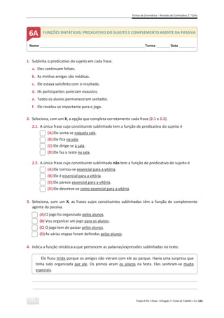 Fichas de Gramática – Revisão de Conteúdos 2.o
Ciclo
Projeto A Par e Passo – Português 7 x Fichas de Trabalho x ASA 155
1. Sublinha o predicativo do sujeito em cada frase.
a. Eles continuam felizes.
b. As minhas amigas são médicas.
c. Ele estava satisfeito com o resultado.
d. Os participantes pareciam exaustos.
e. Todos os alunos permaneceram sentados.
f. Ele revelou-se importante para o jogo.
2. Seleciona, com um X, a opção que completa corretamente cada frase (2.1 e 2.2).
2.1. A única frase cujo constituinte sublinhado tem a função de predicativo do sujeito é
(A) Ele senta-se naquela sala.
(B) Ele fica na sala.
(C) Ele dirige-se à sala.
(D) Ele faz o teste na sala.
2.2. A única frase cujo constituinte sublinhado não tem a função de predicativo do sujeito é
(A) Ele tornou-se essencial para a vitória.
(B) Ele é essencial para a vitória.
(C) Ele parece essencial para a vitória.
(D) Ele descreve-se como essencial para a vitória.
3. Seleciona, com um X, as frases cujos constituintes sublinhados têm a função de complemento
agente da passiva.
(A) O jogo foi organizado pelos alunos.
(B) Vou organizar um jogo para os alunos.
(C) O jogo tem de passar pelos alunos.
(D) As várias etapas foram definidas pelos alunos.
4. Indica a função sintática a que pertencem as palavras/expressões sublinhadas no texto.
________________________________________________________________________________________________
________________________________________________________________________________________________
Ele ficou triste porque os amigos não vieram com ele ao parque. Havia uma surpresa que
tinha sido organizada por ele. Os primos eram os únicos na festa. Eles sentiram-se muito
especiais.
Nome ______________________________________________________________________Turma _________Data ___________
6A FUNÇÕES SINTÁTICAS: PREDICATIVO DO SUJEITO E COMPLEMENTO AGENTE DA PASSIVA
 