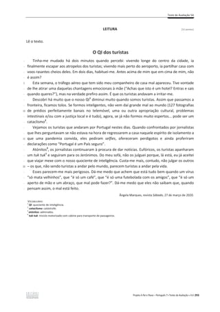 Teste de Avaliação 5A
Projeto A Par e Passo – Português 7 x Testes de Avaliação x ASA 293
LEITURA [12 pontos]
Lê o texto.
O QI dos turistas
-
-
-
-
5
-
-
-
-
10
-
-
-
-
15
-
-
-
-
20
-
-
-
-
Tinha-me mudado há dois minutos quando percebi: vivendo longe do centro da cidade, ia
finalmente escapar aos atropelos dos turistas; vivendo mais perto do aeroporto, ia partilhar casa com
voos rasantes cheios deles. Em dois dias, habituei-me. Antes acima de mim que em cima de mim, não
é assim?
Esta semana, o tráfego aéreo que tem sido meu companheiro de casa mal apareceu. Tive vontade
de lhe atirar uma daquelas chantagens emocionais à mãe (“Achas que isto é um hotel? Entras e sais
quando queres?”), mas na verdade prefiro assim. É que os turistas andavam a irritar-me.
Descobri há muito que o nosso QI1
diminui muito quando somos turistas. Assim que passamos a
fronteira, ficamos tolos. Se formos inteligentes, não vem daí grande mal ao mundo (127 fotografias
de prédios perfeitamente banais no telemóvel, uma ou outra apropriação cultural, problemas
intestinais e/ou com a justiça local e é tudo), agora, se já não formos muito espertos... pode ser um
cataclismo2
.
Vejamos os turistas que andaram por Portugal nestes dias. Quando confrontados por jornalistas
que lhes perguntavam se não estava na hora de regressarem a casa naquele espírito de isolamento a
que uma pandemia convida, eles pediram selfies, ofereceram perdigotos e ainda proferiram
declarações como “Portugal é um País seguro”.
Atónitos3
, os jornalistas continuaram à procura de dar notícias. Eufóricos, os turistas apanharam
um tuk tuk4
e seguiram para os Jerónimos. Do meu sofá, não os julguei porque, lá está, eu já aceitei
que viajar mexe com o nosso quociente de inteligência. Custa-me mais, contudo, não julgar os outros
വ os que, não sendo turistas a andar pelo mundo, parecem turistas a andar pela vida.
Esses parecem-me mais perigosos. Dá-me medo que achem que está tudo bem quando um vírus
“só mata velhinhos”, que “é só um café”, que “é só uma futebolada com os amigos”, que “é só um
aperto de mão e um abraço, que mal pode fazer?”. Dá-me medo que eles não saibam que, quando
pensam assim, o mal está feito.
Ângela Marques, revista Sábado, 27 de março de 2020.
VOCABULÁRIO:
1
QI: quociente de inteligência.
2
cataclismo: catástrofe.
3
atónitos: admirados.
4
tuk-tuk: triciclo motorizado com cabine para transporte de passageiros.
 