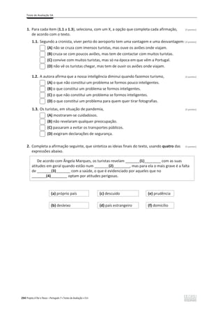 Teste de Avaliação 5A
294 Projeto A Par e Passo – Português 7 x Testes de Avaliação x ASA
1. Para cada item (1.1 a 1.3), seleciona, com um X, a opção que completa cada afirmação, (3 pontos)
de acordo com o texto.
1.1. Segundo a cronista, viver perto do aeroporto tem uma vantagem e uma desvantagem: (3 pontos)
(A) não se cruza com imensos turistas, mas ouve os aviões onde viajam.
(B) cruza-se com poucos aviões, mas tem de contactar com muitos turistas.
(C) convive com muitos turistas, mas só na época em que vêm a Portugal.
(D) não vê os turistas chegar, mas tem de ouvir os aviões onde viajam.
1.2. A autora afirma que a nossa inteligência diminui quando fazemos turismo, (3 pontos)
(A) o que não constitui um problema se formos pouco inteligentes.
(B) o que constitui um problema se formos inteligentes.
(C) o que não constitui um problema se formos inteligentes.
(D) o que constitui um problema para quem quer tirar fotografias.
1.3. Os turistas, em situação de pandemia, (3 pontos)
(A) mostraram-se cuidadosos.
(B) não revelaram qualquer preocupação.
(C) passaram a evitar os transportes públicos.
(D) exigiram declarações de segurança.
2. Completa a afirmação seguinte, que sintetiza as ideias finais do texto, usando quatro das (3 pontos)
expressões abaixo.
De acordo com Ângela Marques, os turistas revelam _______(1)________ com as suas
atitudes em geral quando estão num _______(2)________, mas para ela o mais grave é a falta
de _______(3)_______ com a saúde, o que é evidenciado por aqueles que no
_______(4)________ optam por atitudes perigosas.
(a) próprio país (c) descuido (e) prudência
(b) desleixo (d) país estrangeiro (f) domicílio
 