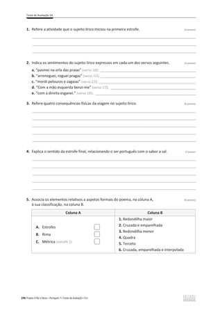 Teste de Avaliação 5A
296 Projeto A Par e Passo – Português 7 x Testes de Avaliação x ASA
1. Refere a atividade que o sujeito lírico iniciou na primeira estrofe. (4 pontos)
________________________________________________________________________________________________
________________________________________________________________________________________________
________________________________________________________________________________________________
2. Indica os sentimentos do sujeito lírico expressos em cada um dos versos seguintes. (3 pontos)
a. “pasmei na orla das praias” (verso 10): ________________________________________________________
b. “arreneguei, roguei pragas” (verso 11): ________________________________________________________
c. “mordi pelouros e zagaias” (verso 12): _________________________________________________________
d. “Com a mão esquerda benzi-me” (verso 17): __________________________________________________
e. “com a direita esganei.” (verso 18): ___________________________________________________________
3. Refere quatro consequências físicas da viagem no sujeito lírico. (6 pontos)
________________________________________________________________________________________________
________________________________________________________________________________________________
________________________________________________________________________________________________
________________________________________________________________________________________________
________________________________________________________________________________________________
4. Explica o sentido da estrofe final, relacionando o ser português com o sabor a sal. (7 pontos
________________________________________________________________________________________________
________________________________________________________________________________________________
________________________________________________________________________________________________
________________________________________________________________________________________________
________________________________________________________________________________________________
5. Associa os elementos relativos a aspetos formais do poema, na coluna A, (6 pontos)
à sua classificação, na coluna B.
Coluna A Coluna B
1. Redondilha maior
2. Cruzada e emparelhada
3. Redondilha menor
4. Quadra
5. Terceto
6. Cruzada, emparelhada e interpolada
A. Estrofes
B. Rima
C. Métrica (estrofe 1)
 