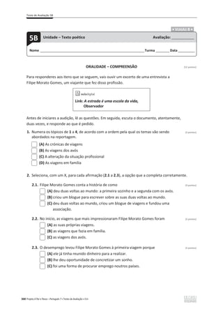 Teste de Avaliação 5B
300 Projeto A Par e Passo – Português 7 x Testes de Avaliação x ASA
.ͻ VERSÃO B ͻ.
ORALIDADE – COMPREENSÃO [12 pontos]
Para responderes aos itens que se seguem, vais ouvir um excerto de uma entrevista a
Filipe Morato Gomes, um viajante que fez disso profissão.
Link: A estrada é uma escola da vida,
Observador
Antes de iniciares a audição, lê as questões. Em seguida, escuta o documento, atentamente,
duas vezes, e responde ao que é pedido.
1. Numera os tópicos de 1 a 4, de acordo com a ordem pela qual os temas vão sendo (3 pontos)
abordados na reportagem.
(A) As crónicas de viagens
(B) As viagens dos avós
(C) A alteração da situação profissional
(D) As viagens em família
2. Seleciona, com um X, para cada afirmação (2.1 a 2.3), a opção que a completa corretamente.
2.1. Filipe Morato Gomes conta a história de como (3 pontos)
(A) deu duas voltas ao mundo: a primeira sozinho e a segunda com os avós.
(B) criou um blogue para escrever sobre as suas duas voltas ao mundo.
(C) deu duas voltas ao mundo, criou um blogue de viagens e fundou uma
associação.
2.2. No início, as viagens que mais impressionaram Filipe Morato Gomes foram (3 pontos)
(A) as suas próprias viagens.
(B) as viagens que fazia em família.
(C) as viagens dos avós.
2.3. O desemprego levou Filipe Morato Gomes à primeira viagem porque (3 pontos)
(A) ele já tinha reunido dinheiro para a realizar.
(B) lhe deu oportunidade de concretizar um sonho.
(C) foi uma forma de procurar emprego noutros países.
Nome ______________________________________________________________________Turma _________Data ___________
5B Unidade – Texto poético Avaliação: _______________
 