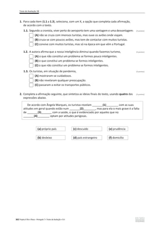 Teste de Avaliação 5B
302 Projeto A Par e Passo – Português 7 x Testes de Avaliação x ASA
1. Para cada item (1.1 a 1.3), seleciona, com um X, a opção que completa cada afirmação,
de acordo com o texto.
1.1. Segundo a cronista, viver perto do aeroporto tem uma vantagem e uma desvantagem: (3 pontos)
(A) não se cruza com imensos turistas, mas ouve os aviões onde viajam.
(B) cruza-se com poucos aviões, mas tem de contactar com muitos turistas.
(C) convive com muitos turistas, mas só na época em que vêm a Portugal.
1.2. A autora afirma que a nossa inteligência diminui quando fazemos turismo, (3 pontos)
(A) o que não constitui um problema se formos pouco inteligentes.
(B) o que constitui um problema se formos inteligentes.
(C) o que não constitui um problema se formos inteligentes.
1.3. Os turistas, em situação de pandemia, (3 pontos)
(A) mostraram-se cuidadosos.
(B) não revelaram qualquer preocupação.
(C) passaram a evitar os transportes públicos.
2. Completa a afirmação seguinte, que sintetiza as ideias finais do texto, usando quatro das (3 pontos)
expressões abaixo.
De acordo com Ângela Marques, os turistas revelam _______(1)________ com as suas
atitudes em geral quando estão num _______(2)________, mas para ela o mais grave é a falta
de _______(3)_______ com a saúde, o que é evidenciado por aqueles que no
_______(4)________ optam por atitudes perigosas.
(a) próprio país (c) descuido (e) prudência
(b) desleixo (d) país estrangeiro (f) domicílio
 