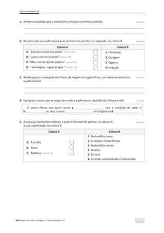 Teste de Avaliação 5B
304 Projeto A Par e Passo – Português 7 x Testes de Avaliação x ASA
1. Refere a atividade que o sujeito lírico iniciou na primeira estrofe. (4 pontos)
________________________________________________________________________________________________
________________________________________________________________________________________________
2. Associa cada verso da coluna A ao sentimento que lhe corresponde, na coluna B. (4 pontos)
Coluna A Coluna B
A. “pasmei na orla das praias” (verso 10)
B. “outras mil me levantei” (verso 20)
C. “Meu riso de dentes podres” (verso 21)
D. “ arreneguei, roguei pragas “ (verso 11)
1. Felicidade
2. Coragem
3. Espanto
4. Irritação
3. Refere quatro consequências físicas da viagem no sujeito lírico, com base na leitura da (8 pontos)
quarta estrofe.
________________________________________________________________________________________________
________________________________________________________________________________________________
4. Completa o texto que se segue de modo a explicitares o sentido da última estrofe. (4 pontos
O poeta afirma que quem nasce a. ___________________ tem a condição de saber a
b. ____________, ou seja, a sua c. __________________ está ligada ao d. ________________.
5. Associa os elementos relativos a aspetos formais do poema, na coluna A, (6 pontos)
à sua classificação, na coluna B.
Coluna A Coluna B
1. Redondilha maior
2. Cruzada e emparelhada
3. Redondilha menor
4. Quadra
5. Terceto
6. Cruzada, emparelhada e interpolada
A. Estrofes
B. Rima
C. Métrica (estrofe 1)
 