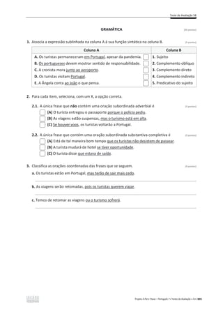 Teste de Avaliação 5B
Projeto A Par e Passo – Português 7 x Testes de Avaliação x ASA 305
GRAMÁTICA [20 pontos]
1. Associa a expressão sublinhada na coluna A à sua função sintática na coluna B. (5 pontos)
Coluna A Coluna B
A. Os turistas permaneceram em Portugal, apesar da pandemia.
B. Os portugueses devem mostrar sentido de responsabilidade.
C. A cronista mora junto ao aeroporto.
D. Os turistas visitam Portugal.
E. A Ângela conta ao João o que pensa.
1. Sujeito
2. Complemento oblíquo
3. Complemento direto
4. Complemento indireto
5. Predicativo do sujeito
2. Para cada item, seleciona, com um X, a opção correta.
2.1. A única frase que não contém uma oração subordinada adverbial é (3 pontos)
(A) O turista entregou o passaporte porque o polícia pediu.
(B) As viagens estão suspensas, mas o turismo está em alta.
(C) Se houver voos, os turistas voltarão a Portugal.
2.2. A única frase que contém uma oração subordinada substantiva completiva é (3 pontos)
(A) Está de tal maneira bom tempo que os turistas não desistem de passear.
(B) A turista mudará de hotel se tiver oportunidade.
(C) O turista disse que estava de saída.
3. Classifica as orações coordenadas das frases que se seguem. (9 pontos)
a. Os turistas estão em Portugal, mas terão de sair mais cedo.
______________________________________________________________________________
b. As viagens serão retomadas, pois os turistas querem viajar.
______________________________________________________________________________
c. Temos de retomar as viagens ou o turismo sofrerá.
______________________________________________________________________________
 