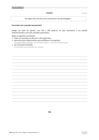 Teste de Avaliação 5B
306 Projeto A Par e Passo – Português 7 x Testes de Avaliação x ASA
ESCRITA [30 pontos]
As viagens são uma forma de crescimento e de aprendizagem.
Concordas com a posição apresentada?
Redige um texto de opinião, com 120 a 160 palavras, no qual apresentes a tua opinião
fundamentando-a com dois exemplos pertinentes:
Segue as seguintes orientações:
ͻ indica se concordas ou não com a afirmação feita;
ͻ apresenta duas razões/motivos que justifiquem a tua opinião;
Concordo/ Não concordo, por um lado, porque…; por outro lado, porque…
ͻ faz uma breve conclusão.
Concluindo/ Em conclusão/ Em resumo...
___________________________________________________________________________________________________
___________________________________________________________________________________________________
___________________________________________________________________________________________________
___________________________________________________________________________________________________
___________________________________________________________________________________________________
___________________________________________________________________________________________________
___________________________________________________________________________________________________
___________________________________________________________________________________________________
___________________________________________________________________________________________________
___________________________________________________________________________________________________
___________________________________________________________________________________________________
___________________________________________________________________________________________________
___________________________________________________________________________________________________
___________________________________________________________________________________________________
___________________________________________________________________________________________________
FIM
 
