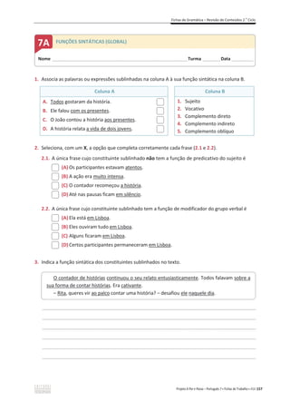 Fichas de Gramática – Revisão de Conteúdos 2.o
Ciclo
Projeto A Par e Passo – Português 7 x Fichas de Trabalho x ASA 157
1. Associa as palavras ou expressões sublinhadas na coluna A à sua função sintática na coluna B.
Coluna A Coluna B
A. Todos gostaram da história.
B. Ele falou com os presentes.
C. O João contou a história aos presentes.
D. A história relata a vida de dois jovens.
1. Sujeito
2. Vocativo
3. Complemento direto
4. Complemento indireto
5. Complemento oblíquo
2. Seleciona, com um X, a opção que completa corretamente cada frase (2.1 e 2.2).
2.1. A única frase cujo constituinte sublinhado não tem a função de predicativo do sujeito é
(A) Os participantes estavam atentos.
(B) A ação era muito intensa.
(C) O contador recomeçou a história.
(D) Até nas pausas ficam em silêncio.
2.2. A única frase cujo constituinte sublinhado tem a função de modificador do grupo verbal é
(A) Ela está em Lisboa.
(B) Eles ouviram tudo em Lisboa.
(C) Alguns ficaram em Lisboa.
(D) Certos participantes permaneceram em Lisboa.
3. Indica a função sintática dos constituintes sublinhados no texto.
________________________________________________________________________________________________
________________________________________________________________________________________________
________________________________________________________________________________________________
________________________________________________________________________________________________
________________________________________________________________________________________________
________________________________________________________________________________________________
O contador de histórias continuou o seu relato entusiasticamente. Todos falavam sobre a
sua forma de contar histórias. Era cativante.
– Rita, queres vir ao palco contar uma história? – desafiou ele naquele dia.
Nome ______________________________________________________________________Turma _________Data ___________
7A FUNÇÕES SINTÁTICAS (GLOBAL)
 