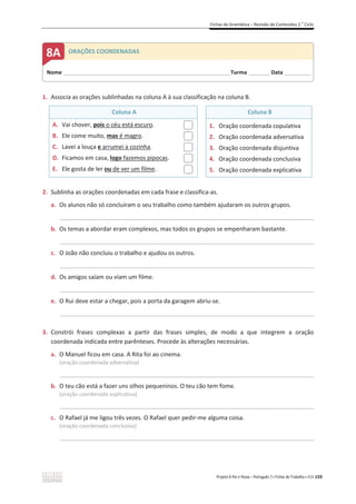Fichas de Gramática – Revisão de Conteúdos 2.o
Ciclo
Projeto A Par e Passo – Português 7 x Fichas de Trabalho x ASA 159
1. Associa as orações sublinhadas na coluna A à sua classificação na coluna B.
Coluna A Coluna B
A. Vai chover, pois o céu está escuro.
B. Ele come muito, mas é magro.
C. Lavei a louça e arrumei a cozinha.
D. Ficamos em casa, logo fazemos pipocas.
E. Ele gosta de ler ou de ver um filme.
1. Oração coordenada copulativa
2. Oração coordenada adversativa
3. Oração coordenada disjuntiva
4. Oração coordenada conclusiva
5. Oração coordenada explicativa
2. Sublinha as orações coordenadas em cada frase e classifica-as.
a. Os alunos não só concluíram o seu trabalho como também ajudaram os outros grupos.
_____________________________________________________________________________________________
b. Os temas a abordar eram complexos, mas todos os grupos se empenharam bastante.
_____________________________________________________________________________________________
c. O João não concluiu o trabalho e ajudou os outros.
_____________________________________________________________________________________________
d. Os amigos saíam ou viam um filme.
_____________________________________________________________________________________________
e. O Rui deve estar a chegar, pois a porta da garagem abriu-se.
_____________________________________________________________________________________________
3. Constrói frases complexas a partir das frases simples, de modo a que integrem a oração
coordenada indicada entre parênteses. Procede às alterações necessárias.
a. O Manuel ficou em casa. A Rita foi ao cinema.
(oração coordenada adversativa)
_____________________________________________________________________________________________
b. O teu cão está a fazer uns olhos pequeninos. O teu cão tem fome.
(oração coordenada explicativa)
_____________________________________________________________________________________________
c. O Rafael já me ligou três vezes. O Rafael quer pedir-me alguma coisa.
(oração coordenada conclusiva)
_____________________________________________________________________________________________
Nome ______________________________________________________________________Turma _________Data ___________
8A ORAÇÕES COORDENADAS
 