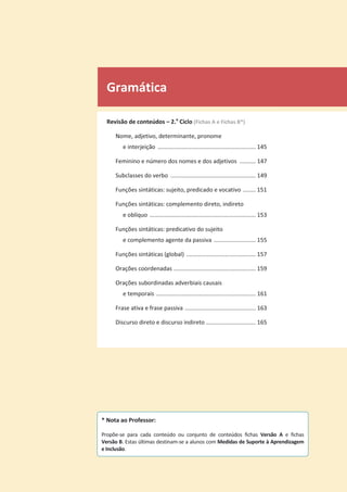 Gramática
Revisão de conteúdos – 2.o
Ciclo (Fichas A e Fichas B*)
Nome, adjetivo, determinante, pronome
e interjeição ............................................................. 145
Feminino e número dos nomes e dos adjetivos .......... 147
Subclasses do verbo ..................................................... 149
Funções sintáticas: sujeito, predicado e vocativo ........ 151
Funções sintáticas: complemento direto, indireto
e oblíquo .................................................................. 153
Funções sintáticas: predicativo do sujeito
e complemento agente da passiva .......................... 155
Funções sintáticas (global) ........................................... 157
Orações coordenadas ................................................... 159
Orações subordinadas adverbiais causais
e temporais .............................................................. 161
Frase ativa e frase passiva ............................................ 163
Discurso direto e discurso indireto ............................... 165
* Nota ao Professor:
Propõe-se para cada conteúdo ou conjunto de conteúdos fichas Versão A e fichas
Versão B. Estas últimas destinam-se a alunos com Medidas de Suporte à Aprendizagem
e Inclusão.
 