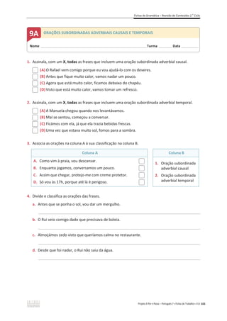 Fichas de Gramática – Revisão de Conteúdos 2.o
Ciclo
Projeto A Par e Passo – Português 7 x Fichas de Trabalho x ASA 161
1. Assinala, com um X, todas as frases que incluem uma oração subordinada adverbial causal.
(A) O Rafael vem comigo porque eu vou ajudá-lo com os deveres.
(B) Antes que fique muito calor, vamos nadar um pouco.
(C) Agora que está muito calor, ficamos debaixo do chapéu.
(D) Visto que está muito calor, vamos tomar um refresco.
2. Assinala, com um X, todas as frases que incluem uma oração subordinada adverbial temporal.
(A) A Manuela chegou quando nos levantávamos.
(B) Mal se sentou, começou a conversar.
(C) Ficámos com ela, já que ela trazia bebidas frescas.
(D) Uma vez que estava muito sol, fomos para a sombra.
3. Associa as orações na coluna A à sua classificação na coluna B.
Coluna A Coluna B
A. Como vim à praia, vou descansar.
B. Enquanto jogamos, conversamos um pouco.
C. Assim que chegar, protejo-me com creme protetor.
D. Só vou às 17h, porque até lá é perigoso.
1. Oração subordinada
adverbial causal
2. Oração subordinada
adverbial temporal
4. Divide e classifica as orações das frases.
a. Antes que se ponha o sol, vou dar um mergulho.
_____________________________________________________________________________________________
b. O Rui veio comigo dado que precisava de boleia.
_____________________________________________________________________________________________
c. Almoçámos cedo visto que queríamos calma no restaurante.
_____________________________________________________________________________________________
d. Desde que foi nadar, o Rui não saiu da água.
_____________________________________________________________________________________________
Nome ______________________________________________________________________Turma _________Data ___________
9A ORAÇÕES SUBORDINADAS ADVERBIAIS CAUSAIS E TEMPORAIS
 