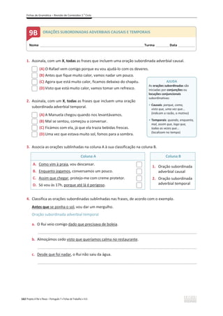 Fichas de Gramática – Revisão de Conteúdos 2.o
Ciclo
162 Projeto A Par e Passo – Português 7 x Fichas de Trabalho x ASA
1. Assinala, com um X, todas as frases que incluem uma oração subordinada adverbial causal.
(A) O Rafael vem comigo porque eu vou ajudá-lo com os deveres.
(B) Antes que fique muito calor, vamos nadar um pouco.
(C) Agora que está muito calor, ficamos debaixo do chapéu.
(D) Visto que está muito calor, vamos tomar um refresco.
2. Assinala, com um X, todas as frases que incluem uma oração
subordinada adverbial temporal.
(A) A Manuela chegou quando nos levantávamos.
(B) Mal se sentou, começou a conversar.
(C) Ficámos com ela, já que ela trazia bebidas frescas.
(D) Uma vez que estava muito sol, fomos para a sombra.
3. Associa as orações sublinhadas na coluna A à sua classificação na coluna B.
Coluna A Coluna B
A. Como vim à praia, vou descansar.
B. Enquanto jogamos, conversamos um pouco.
C. Assim que chegar, protejo-me com creme protetor.
D. Só vou às 17h, porque até lá é perigoso.
1. Oração subordinada
adverbial causal
2. Oração subordinada
adverbial temporal
4. Classifica as orações subordinadas sublinhadas nas frases, de acordo com o exemplo.
Antes que se ponha o sol, vou dar um mergulho.
Oração subordinada adverbial temporal
a. O Rui veio comigo dado que precisava de boleia.
_____________________________________________________________________________________________
b. Almoçámos cedo visto que queríamos calma no restaurante.
_____________________________________________________________________________________________
c. Desde que foi nadar, o Rui não saiu da água.
_____________________________________________________________________________________________
AJUDA
As orações subordinadas são
iniciadas por conjunções ou
locuções conjuncionais
subordinativas:
ͻ Causais: porque, como,
visto que, uma vez que...
(indicam a razão, o motivo)
ͻ Temporais: quando, enquanto,
mal, assim que, logo que,
todas as vezes que...
(localizam no tempo)
Nome ______________________________________________________________________Turma _________Data ___________
9B ORAÇÕES SUBORDINADAS ADVERBIAIS CAUSAIS E TEMPORAIS
 
