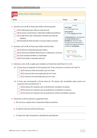 Fichas de Gramática – Revisão de Conteúdos 2.o
Ciclo
164 Projeto A Par e Passo – Português 7 x Fichas de Trabalho x ASA
1. Assinala, com um X, as frases que estão na forma passiva.
(A) O robô passou por todas as salas de aula.
(B) Os alunos construíram o robô pelo modelo do professor.
(C) O robô tinha sido criado pelos membros do clube de
robótica.
(D) O estudo foi feito durante o ano por todos os alunos.
2. Assinala, com um X, as frases que estão na forma ativa.
(A) A notícia é conhecida pelo país inteiro.
(B) Os alunos de robótica desenharam o robô para o concurso.
(C) O júri avaliava também a criatividade.
(D) Foi anunciado o vencedor pelo júri.
3. Seleciona, com um X, a opção que completa corretamente cada frase (3.1 e 3.2).
3.1. A frase que corresponde à forma passiva de “O júri anunciou o concurso em maio” é
(A) O concurso tinha anunciado o júri em maio.
(B) O concurso fora anunciado pelo júri em maio.
(C) O concurso foi anunciado pelo júri em maio.
3.2. A frase que corresponde à forma ativa de “Os planos são concebidos pelos alunos em
conjunto com os professores” é
(A) Os alunos em conjunto com os professores concebem os planos.
(B) Os alunos em conjunto com os professores conceberam os planos.
(C) Os alunos em conjunto com os professores tinham concebido os planos.
4. Reescreve na forma passiva as seguintes frases.
a. No concurso, aquele aluno conquistava todos os prémios.
_____________________________________________________________________________________________
b. O robô fez diversas tarefas domésticas.
_____________________________________________________________________________________________
c. O aspeto do robô conquistará a atenção dos participantes.
_____________________________________________________________________________________________
AJUDA
Frase ativa:
Ex.: O Pedro leu o livro.
Frase passiva:
Ex.: O livro foi lido pelo Pedro.
A frase passiva tem no predicado
um verbo auxiliar (ser) + o
particípio do verbo principal.
O sujeito da frase ativa passa a
complemento agente da passiva
iniciado por por/pelo(a)...
O João leu o livro.
sujeito comp. direto
O livro foi lido pelo João.
sujeito comp. agente da passiva
Nome ______________________________________________________________________Turma _________Data ___________
B FRASE ATIVA E FRASE PASSIVA
 