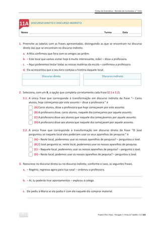 Fichas de Gramática – Revisão de Conteúdos 2.o
Ciclo
Projeto A Par e Passo – Português 7 x Fichas de Trabalho x ASA 165
1. Preenche as tabelas com as frases apresentadas, distinguindo as que se encontram no discurso
direto das que se encontram no discurso indireto.
a. A Rita confirmou que fora com os amigos ao jardim.
b. – Este local que vamos visitar hoje é muito interessante, João! – disse a professora.
c. – Aqui poderemos testar todas as nossas matérias da escola – confirmou a professora.
d. Ela acrescentou que o seu livro contava a história daquele local.
Discurso direto Discurso indireto
2. Seleciona, com um X, a opção que completa corretamente cada frase (2.1 e 2.2).
2.1. A única frase que corresponde à transformação em discurso indireto da frase “– Caros
alunos, hoje começamos por este assunto – disse a professora.” é
(A) Caros alunos, disse a professora que hoje começavam por este assunto.
(B) A professora disse, caros alunos, naquele dia começamos por aquele assunto.
(C) A professora disse aos alunos que naquele dia começávamos por aquele assunto.
(D) A professora disse aos alunos que naquele dia começavam por aquele assunto.
2.2. A única frase que corresponde à transformação em discurso direto da frase “O José
perguntou se naquele local eles poderiam usar os seus aparelhos de pesquisa.” é
(A) – Neste local, poderemos usar os nossos aparelhos de pesquisa? – perguntou o José.
(B) O José pergunta se, neste local, poderemos usar os nossos aparelhos de pesquisa.
(C) – Naquele local, poderemos usar os nossos aparelhos de pequisa? – pergunta o José.
(D) – Neste local, podemos usar os nossos aparelhos de pequisa? – perguntou o José.
3. Reescreve no discurso direto ou no discurso indireto, conforme o caso, as seguintes frases.
a. – Rogério, regressa agora para tua casa! – ordenou a professora.
_____________________________________________________________________________________________
b. – Aí, tu poderás tirar apontamentos – explicou a colega.
_____________________________________________________________________________________________
c. Ele pediu à Maria se ela podia ir com ele naquele dia comprar material.
_____________________________________________________________________________________________
Nome ______________________________________________________________________Turma _________Data ___________
A DISCURSO DIRETO E DISCURSO INDIRETO
 
