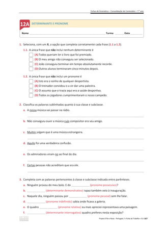 Fichas de Gramática – Consolidação de Conteúdos – 7.o
ano
Projeto A Par e Passo – Português 7 x Fichas de Trabalho x ASA 167
1. Seleciona, com um X, a opção que completa corretamente cada frase (1.1 a 1.2).
1.1. A única frase que não inclui nenhum determinante é
(A) Todos queriam ler o livro que foi premiado.
(B) O meu amigo não conseguiu ser selecionado.
(C) João conseguiu terminar em tempo absolutamente recorde.
(D) Outros alunos terminaram cinco minutos depois.
1.2. A única frase que não inclui um pronome é
(A) Isto era o sonho de qualquer desportista.
(B) O treinador convidou-o a vir dar uma palestra.
(C) O assunto que o trazia aqui era a saúde desportiva.
(D) Todos os jogadores cumprimentaram o nosso campeão.
2. Classifica as palavras sublinhadas quanto à sua classe e subclasse.
a. A nossa música vai passar na rádio.
_____________________________________________________________________________________________
b. Não conseguiu ouvir a música cujo compositor era seu amigo.
_____________________________________________________________________________________________
c. Muitos julgam que é uma música estrangeira.
_____________________________________________________________________________________________
d. Aquilo foi uma verdadeira confusão.
_____________________________________________________________________________________________
e. Os admiradores viram-no ao final do dia.
_____________________________________________________________________________________________
f. Certas pessoas não acreditam que era ele.
_____________________________________________________________________________________________
3. Completa com as palavras pertencentes à classe e subclasse indicada entre parênteses.
a. Ninguém provou do meu bolo. E do ____________ (pronome possessivo)?
b. ____________ (determinante demonstrativo) rapaz também veio à inauguração.
c. Naquele dia, ninguém passou por ____________ (pronome pessoal) sem lhe falar.
d. ____________ (pronome indefinido) sabia onde ficava a galeria.
e. O quadro ____________ (pronome relativo) eu mais apreciei representava uma paisagem.
f. ____________ (determinante interrogativo) quadro preferes nesta exposição?
Nome ______________________________________________________________________ Turma ________ Data___________
DETERMINANTE E PRONOME
 
