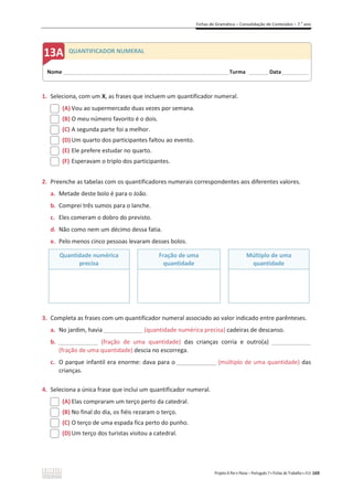 Fichas de Gramática – Consolidação de Conteúdos – 7.o
ano
Projeto A Par e Passo – Português 7 x Fichas de Trabalho x ASA 169
1. Seleciona, com um X, as frases que incluem um quantificador numeral.
(A) Vou ao supermercado duas vezes por semana.
(B) O meu número favorito é o dois.
(C) A segunda parte foi a melhor.
(D) Um quarto dos participantes faltou ao evento.
(E) Ele prefere estudar no quarto.
(F) Esperavam o triplo dos participantes.
2. Preenche as tabelas com os quantificadores numerais correspondentes aos diferentes valores.
a. Metade deste bolo é para o João.
b. Comprei três sumos para o lanche.
c. Eles comeram o dobro do previsto.
d. Não como nem um décimo dessa fatia.
e. Pelo menos cinco pessoas levaram desses bolos.
Quantidade numérica
precisa
Fração de uma
quantidade
Múltiplo de uma
quantidade
3. Completa as frases com um quantificador numeral associado ao valor indicado entre parênteses.
a. No jardim, havia ____________ (quantidade numérica precisa) cadeiras de descanso.
b. ____________ (fração de uma quantidade) das crianças corria e outro(a) ____________
(fração de uma quantidade) descia no escorrega.
c. O parque infantil era enorme: dava para o ____________ (múltiplo de uma quantidade) das
crianças.
4. Seleciona a única frase que inclui um quantificador numeral.
(A) Elas compraram um terço perto da catedral.
(B) No final do dia, os fiéis rezaram o terço.
(C) O terço de uma espada fica perto do punho.
(D) Um terço dos turistas visitou a catedral.
Nome ______________________________________________________________________ Turma ________ Data___________
QUANTIFICADOR NUMERAL
 