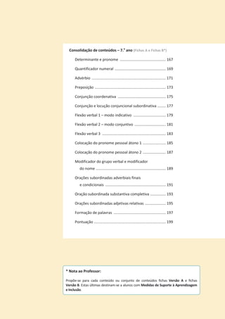 Consolidação de conteúdos – 7.o
ano (Fichas A e Fichas B*)
Determinante e pronome ............................................ 167
Quantificador numeral ................................................. 169
Advérbio ....................................................................... 171
Preposição .................................................................... 173
Conjunção coordenativa .............................................. 175
Conjunção e locução conjuncional subordinativa ........ 177
Flexão verbal 1 – modo indicativo ............................... 179
Flexão verbal 2 – modo conjuntivo .............................. 181
Flexão verbal 3 ............................................................. 183
Colocação do pronome pessoal átono 1 ...................... 185
Colocação do pronome pessoal átono 2 ...................... 187
Modificador do grupo verbal e modificador
do nome ................................................................... 189
Orações subordinadas adverbiais finais
e condicionais .......................................................... 191
Oração subordinada substantiva completiva ............... 193
Orações subordinadas adjetivas relativas .................... 195
Formação de palavras .................................................. 197
Pontuação ..................................................................... 199
* Nota ao Professor:
Propõe-se para cada conteúdo ou conjunto de conteúdos fichas Versão A e fichas
Versão B. Estas últimas destinam-se a alunos com Medidas de Suporte à Aprendizagem
e Inclusão.
 