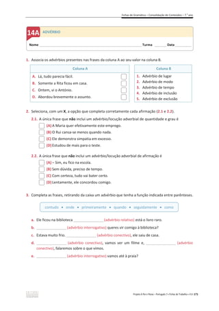 Fichas de Gramática – Consolidação de Conteúdos – 7.o
ano
Projeto A Par e Passo – Português 7 x Fichas de Trabalho x ASA 171
1. Associa os advérbios presentes nas frases da coluna A ao seu valor na coluna B.
Coluna A Coluna B
A. Lá, tudo parecia fácil.
B. Somente a Rita ficou em casa.
C. Ontem, vi o António.
D. Abordou brevemente o assunto.
1. Advérbio de lugar
2. Advérbio de modo
3. Advérbio de tempo
4. Advérbio de inclusão
5. Advérbio de exclusão
2. Seleciona, com um X, a opção que completa corretamente cada afirmação (2.1 e 2.2).
2.1. A única frase que não inclui um advérbio/locução adverbial de quantidade e grau é
(A) A Maria quer efetivamente este emprego.
(B) O Rui cansa-se menos quando nada.
(C) Ele demonstra simpatia em excesso.
(D) Estudou de mais para o teste.
2.2. A única frase que não inclui um advérbio/locução adverbial de afirmação é
(A) വ Sim, eu fico na escola.
(B) Sem dúvida, preciso de tempo.
(C) Com certeza, tudo vai bater certo.
(D) Lentamente, ele concordou comigo.
3. Completa as frases, retirando da caixa um advérbio que tenha a função indicada entre parênteses.
a. Ele ficou na biblioteca __________________(advérbio relativo) está o livro raro.
b. __________________(advérbio interrogativo) queres vir comigo à biblioteca?
c. Estava muito frio. __________________(advérbio conectivo), ele saiu de casa.
d. __________________ (advérbio conectivo), vamos ver um filme e, __________________ (advérbio
conectivo), falaremos sobre o que vimos.
e. __________________(advérbio interrogativo) vamos até à praia?
contudo x onde x primeiramente x quando x seguidamente x como
Nome ______________________________________________________________________ Turma ________ Data___________
ADVÉRBIO
 