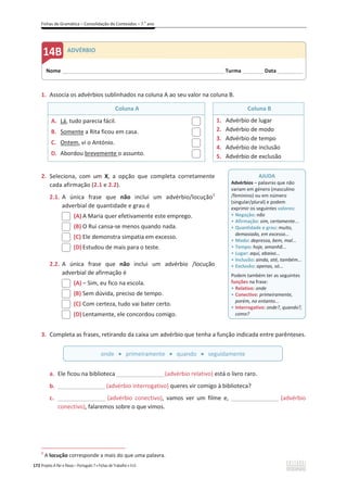 Fichas de Gramática – Consolidação de Conteúdos – 7.o
ano
172 Projeto A Par e Passo – Português 7 x Fichas de Trabalho x ASA
1. Associa os advérbios sublinhados na coluna A ao seu valor na coluna B.
Coluna A Coluna B
A. Lá, tudo parecia fácil.
B. Somente a Rita ficou em casa.
C. Ontem, vi o António.
D. Abordou brevemente o assunto.
1. Advérbio de lugar
2. Advérbio de modo
3. Advérbio de tempo
4. Advérbio de inclusão
5. Advérbio de exclusão
2. Seleciona, com um X, a opção que completa corretamente
cada afirmação (2.1 e 2.2).
2.1. A única frase que não inclui um advérbio/locução1
adverbial de quantidade e grau é
(A) A Maria quer efetivamente este emprego.
(B) O Rui cansa-se menos quando nada.
(C) Ele demonstra simpatia em excesso.
(D) Estudou de mais para o teste.
2.2. A única frase que não inclui um advérbio /locução
adverbial de afirmação é
(A) വ Sim, eu fico na escola.
(B) Sem dúvida, preciso de tempo.
(C) Com certeza, tudo vai bater certo.
(D) Lentamente, ele concordou comigo.
3. Completa as frases, retirando da caixa um advérbio que tenha a função indicada entre parênteses.
a. Ele ficou na biblioteca __________________(advérbio relativo) está o livro raro.
b. __________________(advérbio interrogativo) queres vir comigo à biblioteca?
c. __________________ (advérbio conectivo), vamos ver um filme e, __________________ (advérbio
conectivo), falaremos sobre o que vimos.
1
A locução corresponde a mais do que uma palavra.
onde x primeiramente x quando x seguidamente
AJUDA
Advérbios – palavras que não
variam em género (masculino
/feminino) ou em número
(singular/plural) e podem
exprimir os seguintes valores:
ͻ Negação: não
ͻ Afirmação: sim, certamente...
ͻ Quantidade e grau: muito,
demasiado, em excesso...
ͻ Modo: depressa, bem, mal...
ͻ Tempo: hoje, amanhã...
ͻ Lugar: aqui, abaixo...
ͻ Inclusão: ainda, até, também...
ͻ Exclusão: apenas, só...
Podem também ter as seguintes
funções na frase:
ͻ Relativo: onde
ͻ Conectivo: primeiramente,
porém, no entanto...
ͻ Interrogativo: onde?, quando?,
como?
Nome ______________________________________________________________________Turma _________ Data___________
ADVÉRBIO
 