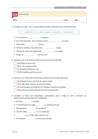 Fichas de Gramática – Consolidação de Conteúdos – 7.o
ano
Projeto A Par e Passo – Português 7 x Fichas de Trabalho x ASA 173
1. Completa as frases, com as preposições/locuções prepositivas que constam da caixa.
a. Ia esconder-se __________________o arbusto.
b. Era muito apertado, mas conseguiu passar __________________as caixas.
c. Estava feliz __________________ontem.
d. Sentia-se cansado, mas continuaria __________________Lisboa.
e. Gostava de assitir aos espetáculos __________________um amigo.
f. Dirigiu-se __________________casa da Joana.
2. Assinala, com um X, todas as frases que incluem uma preposição.
(A) A Maria foi para Faro.
(B) Lá, ela conheceu a Rita.
(C) A toalha foi feita por mim.
(D) Ela trabalhou até ficar escuro.
3. Assinala, com um X, todas as frases que incluem uma locução prepositiva.
(A) A direção tomou a decisão de repetir a peça.
(B) Os figurantes colocam-se perto do balcão.
(C) A personagem principal tem um diálogo a respeito da saudade.
(D) À volta do cenário colocaram barreiras de segurança.
4. Completa as frases com preposições, contraindo-as com o artigo ou com o pronome ou
determinante apresentados entre parênteses.
a. Ele ficou _________ (o) portão.
b. A manifestação teve lugar _________ (a) avenida principal.
c. Eles passaram _________ (a) rua lateral.
d. Tiveram medo _________ (aquela) confusão.
e. _________ (aquele) dia, todos saíram à rua.
f. Eles falavam _________ (o) motivo da confusão.
Nome ______________________________________________________________________ Turma ________ Data___________
PREPOSIÇÃO
ao lado de x a x sob x desde x por entre x em direção a
 