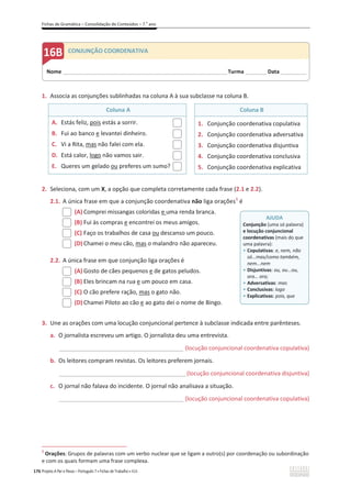Fichas de Gramática – Consolidação de Conteúdos – 7.o
ano
176 Projeto A Par e Passo – Português 7 x Fichas de Trabalho x ASA
1. Associa as conjunções sublinhadas na coluna A à sua subclasse na coluna B.
Coluna A Coluna B
A. Estás feliz, pois estás a sorrir.
B. Fui ao banco e levantei dinheiro.
C. Vi a Rita, mas não falei com ela.
D. Está calor, logo não vamos sair.
E. Queres um gelado ou preferes um sumo?
1. Conjunção coordenativa copulativa
2. Conjunção coordenativa adversativa
3. Conjunção coordenativa disjuntiva
4. Conjunção coordenativa conclusiva
5. Conjunção coordenativa explicativa
2. Seleciona, com um X, a opção que completa corretamente cada frase (2.1 e 2.2).
2.1. A única frase em que a conjunção coordenativa não liga orações1
é
(A) Comprei missangas coloridas e uma renda branca.
(B) Fui às compras e encontrei os meus amigos.
(C) Faço os trabalhos de casa ou descanso um pouco.
(D) Chamei o meu cão, mas o malandro não apareceu.
2.2. A única frase em que conjunção liga orações é
(A) Gosto de cães pequenos e de gatos peludos.
(B) Eles brincam na rua e um pouco em casa.
(C) O cão prefere ração, mas o gato não.
(D) Chamei Piloto ao cão e ao gato dei o nome de Bingo.
3. Une as orações com uma locução conjuncional pertence à subclasse indicada entre parênteses.
a. O jornalista escreveu um artigo. O jornalista deu uma entrevista.
______________________________________________ (locução conjuncional coordenativa copulativa)
b. Os leitores compram revistas. Os leitores preferem jornais.
_______________________________________________(locução conjuncional coordenativa disjuntiva)
c. O jornal não falava do incidente. O jornal não analisava a situação.
______________________________________________ (locução conjuncional coordenativa copulativa)
1
Orações: Grupos de palavras com um verbo nuclear que se ligam a outro(s) por coordenação ou subordinação
e com os quais formam uma frase complexa.
AJUDA
Conjunção (uma só palavra)
e locução conjuncional
coordenativas (mais do que
uma palavra):
ͻ Copulativas: e, nem, não
só...mas/como também,
nem...nem
ͻ Disjuntivas: ou, ou...ou,
ora… ora;
ͻ Adversativas: mas
ͻ Conclusivas: logo
ͻ Explicativas: pois, que
Nome ______________________________________________________________________Turma _________ Data___________
CONJUNÇÃO COORDENATIVA
 