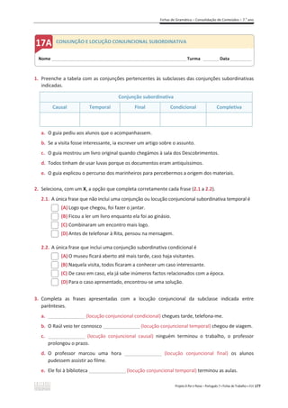 Fichas de Gramática – Consolidação de Conteúdos – 7.o
ano
Projeto A Par e Passo – Português 7 x Fichas de Trabalho x ASA 177
1. Preenche a tabela com as conjunções pertencentes às subclasses das conjunções subordinativas
indicadas.
Conjunção subordinativa
Causal Temporal Final Condicional Completiva
a. O guia pediu aos alunos que o acompanhassem.
b. Se a visita fosse interessante, ia escrever um artigo sobre o assunto.
c. O guia mostrou um livro original quando chegámos à sala dos Descobrimentos.
d. Todos tinham de usar luvas porque os documentos eram antiquíssimos.
e. O guia explicou o percurso dos marinheiros para percebermos a origem dos materiais.
2. Seleciona, com um X, a opção que completa corretamente cada frase (2.1 a 2.2).
2.1. A única frase que não inclui uma conjunção ou locução conjuncional subordinativa temporal é
(A) Logo que chegou, foi fazer o jantar.
(B) Ficou a ler um livro enquanto ela foi ao ginásio.
(C) Combinaram um encontro mais logo.
(D) Antes de telefonar à Rita, pensou na mensagem.
2.2. A única frase que inclui uma conjunção subordinativa condicional é
(A) O museu ficará aberto até mais tarde, caso haja visitantes.
(B) Naquela visita, todos ficaram a conhecer um caso interessante.
(C) De caso em caso, ela já sabe inúmeros factos relacionados com a época.
(D) Para o caso apresentado, encontrou-se uma solução.
3. Completa as frases apresentadas com a locução conjuncional da subclasse indicada entre
parênteses.
a. _________________(locução conjuncional condicional) chegues tarde, telefona-me.
b. O Raúl veio ter connosco _________________(locução conjuncional temporal) chegou de viagem.
c. _________________ (locução conjuncional causal) ninguém terminou o trabalho, o professor
prolongou o prazo.
d. O professor marcou uma hora _________________ (locução conjuncional final) os alunos
pudessem assistir ao filme.
e. Ele foi à biblioteca _________________(locução conjuncional temporal) terminou as aulas.
Nome ______________________________________________________________________ Turma ________ Data___________
CONJUNÇÃO E LOCUÇÃO CONJUNCIONAL SUBORDINATIVA
 