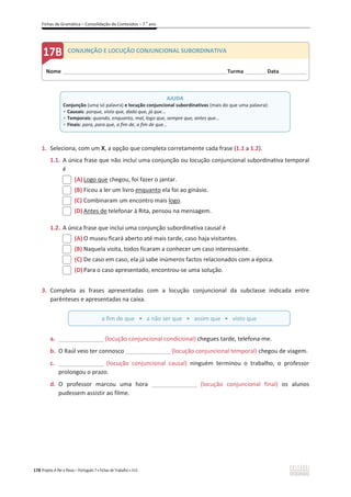 Fichas de Gramática – Consolidação de Conteúdos – 7.o
ano
178 Projeto A Par e Passo – Português 7 x Fichas de Trabalho x ASA
1. Seleciona, com um X, a opção que completa corretamente cada frase (1.1 a 1.2).
1.1. A única frase que não inclui uma conjunção ou locução conjuncional subordinativa temporal
é
(A) Logo que chegou, foi fazer o jantar.
(B) Ficou a ler um livro enquanto ela foi ao ginásio.
(C) Combinaram um encontro mais logo.
(D) Antes de telefonar à Rita, pensou na mensagem.
1.2. A única frase que inclui uma conjunção subordinativa causal é
(A) O museu ficará aberto até mais tarde, caso haja visitantes.
(B) Naquela visita, todos ficaram a conhecer um caso interessante.
(C) De caso em caso, ela já sabe inúmeros factos relacionados com a época.
(D) Para o caso apresentado, encontrou-se uma solução.
3. Completa as frases apresentadas com a locução conjuncional da subclasse indicada entre
parênteses e apresentadas na caixa.
a. _________________(locução conjuncional condicional) chegues tarde, telefona-me.
b. O Raúl veio ter connosco _________________(locução conjuncional temporal) chegou de viagem.
c. _________________ (locução conjuncional causal) ninguém terminou o trabalho, o professor
prolongou o prazo.
d. O professor marcou uma hora _________________ (locução conjuncional final) os alunos
pudessem assistir ao filme.
AJUDA
Conjunção (uma só palavra) e locução conjuncional subordinativas (mais do que uma palavra):
ͻ Causais: porque, visto que, dado que, já que...
ͻ Temporais: quando, enquanto, mal, logo que, sempre que, antes que…
ͻ Finais: para, para que, a fim de, a fim de que...
a fim de que ͻa não ser que ͻ assim que ͻ visto que
Nome ______________________________________________________________________Turma _________Data ___________
CONJUNÇÃO E LOCUÇÃO CONJUNCIONAL SUBORDINATIVA
 