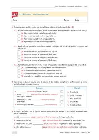 Fichas de Gramática – Consolidação de Conteúdos – 7.o
ano
Projeto A Par e Passo – Português 7 x Fichas de Trabalho x ASA 179
1. Seleciona, com um X, a opção que completa corretamente cada frase (1.1 a 1.3).
1.1. A única frase que inclui uma forma verbal conjugada no pretérito perfeito simples do indicativo é
(A) O jovem concluíra o trabalho naquela tarde.
(B) O jovem concluiu o trabalho naquela tarde.
(C) O jovem conclui o trabalho naquela tarde.
(D) O jovem concluía o trabalho naquela tarde.
1.2. A única frase que inclui uma forma verbal conjugada no pretérito perfeito composto do
indicativo é
(A) Durante a semana, a Susana teria ido à praia.
(B) Durante a semana, a Susana terá ido à praia.
(C) Durante a semana, a Susana tinha ido à praia.
(D) Durante a semana, a Susana tem ido à praia.
1.3. A única frase que inclui uma forma verbal conjugada no pretérito mais-que-perfeito composto é
(A) A Luísa tinha reparado o computador na semana anterior.
(B) A Luísa reparara o computador na semana anterior.
(C) A Luísa reparava o computador na semana anterior.
(D) A Luísa teria reparado o computador na semana anterior.
2. Associa as opções da coluna A às da coluna B, de modo a completares as frases com a forma
verbal indicada entre parênteses.
Coluna A Coluna B
A. __________ (imperativo)! – disse a Maria.
B. O Rui __________ (pretérito mais-que-perfeito composto)
uma pedra enorme.
C. Se pudesse, a Rita __________ (condicional simples)
os bilhetes.
D. Amanhã, já o nevoeiro __________. (futuro composto)
1. levantaria
2. tinha levantado
3. terá levantado
4. levanta-te
5. teria levantado
3. Completa as frases com as formas verbais conjugadas nos tempos do modo indicativo indicados
entre parênteses.
a. Nós ______________(trazer, pretérito perfeito simples) um bolo para o lanche.
b. No ano passado, tu ______________(fazer, pretérito imperfeito) um sumo de amora delicioso.
c. No próximo ano, eles ______________(ser, futuro simples) responsáveis pela organização.
d. Eles sabiam que nós ______________(dar, pretérito mais-que-perfeito simples) um belo contributo.
Nome ______________________________________________________________________Turma _________Data ___________
FLEXÃO VERBAL 1 – MODO INDICATIVO
 