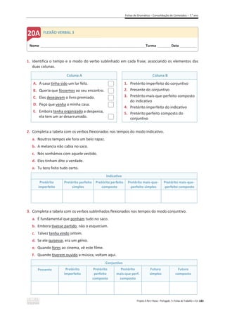 Fichas de Gramática – Consolidação de Conteúdos – 7.o
ano
Projeto A Par e Passo – Português 7 x Fichas de Trabalho x ASA 183
1. Identifica o tempo e o modo do verbo sublinhado em cada frase, associando os elementos das
duas colunas.
Coluna A Coluna B
A. A casa tinha sido um lar feliz.
B. Queria que fossemos ao seu encontro.
C. Eles desejavam o livro premiado.
D. Peço que venha a minha casa.
E. Embora tenha organizado a despensa,
ela tem um ar desarrumado.
1. Pretérito imperfeito do conjuntivo
2. Presente do conjuntivo
3. Pretérito mais-que-perfeito composto
do indicativo
4. Pretérito imperfeito do indicativo
5. Pretérito perfeito composto do
conjuntivo
2. Completa a tabela com os verbos flexionados nos tempos do modo indicativo.
a. Noutros tempos ele fora um belo rapaz.
b. A melancia não cabia no saco.
c. Nós sonhámos com aquele vestido.
d. Eles tinham dito a verdade.
e. Tu tens feito tudo certo.
Indicativo
Pretérito
imperfeito
Pretérito perfeito
simples
Pretérito perfeito
composto
Pretérito mais-que-
-perfeito simples
Pretérito mais-que-
-perfeito composto
3. Completa a tabela com os verbos sublinhados flexionados nos tempos do modo conjuntivo.
a. É fundamental que ponham tudo no saco.
b. Embora tivesse partido, não o esqueciam.
c. Talvez tenha vindo ontem.
d. Se ele quisesse, era um génio.
e. Quando fores ao cinema, vê este filme.
F. Quando tiverem ouvido a música, voltam aqui.
Conjuntivo
Presente Pretérito
imperfeito
Pretérito
perfeito
composto
Pretérito
mais-que-perf.
composto
Futuro
simples
Futuro
composto
Nome ______________________________________________________________________Turma _________Data ___________
FLEXÃO VERBAL 3
 