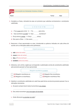 Fichas de Gramática – Consolidação de Conteúdos – 7.o
ano
Projeto A Par e Passo – Português 7 x Fichas de Trabalho x ASA 187
1. Completa as frases, retirando da caixa um pronome que substitua corretamente o constituinte
sublinhado.
a. – Traz o saco para cima! ї – Trá-_______ para cima.
b. – Que aconteceu ao João? ї Que _______ aconteceu?
c. Ele já avisou o amigo. ї Ele já _______ avisou.
d. Eles veem o filme. ї Eles veem-_______.
2. Reescreve a frase apresentada na caixa, introduzindo as palavras indicadas em cada alínea de
acordo com as indicações dadas entre parênteses.
a. não (antes do verbo) ________________________________________________________________________
b. nunca (antes do verbo) ______________________________________________________________________
c. Que…? (início da frase) __________________________________________________________
d. também (antes do verbo)________________________________________________________
3. Seleciona, com um X, a opção que corresponde à substituição correta do constituinte sublinhado
pelo pronome pessoal na frase apresentada
(A) Ninguém reconheceu-os.
(B) Ninguém os reconheceu.
(C) Ninguém lhes reconheceu.
(D)Ninguém reconheceu-lhes.
4. Substitui o constituinte sublinhado em cada frase pela forma correta do pronome pessoal. Faz as
alterações necessárias.
a. Os jovens sempre leram textos humorísticos aos amigos.
_____________________________________________________________________________________________
b. Eles ainda transmitem uma mensagem de bondade.
_____________________________________________________________________________________________
c. Onde ofereceste as prendas às irmãs?
_____________________________________________________________________________________________
Nome ______________________________________________________________________Turma _________Data ___________
COLOCAÇÃO DO PRONOME PESSOAL ÁTONO 2
o x lo x no x lhe
O jovem escreveu-os.
Ninguém reconheceu os atores.
 
