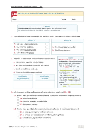 Fichas de Gramática – Consolidação de Conteúdos – 7.o
ano
190 Projeto A Par e Passo – Português 7 x Fichas de Trabalho x ASA
1. Associa os constituintes sublinhados nas frases da coluna A à sua função sintática na coluna B.
Coluna A Coluna B
A. Escreve o artigo rapidamente.
B. Leu um artigo polémico.
C. Vi a cadeira que compraste.
D. Falou do assunto ontem.
1. Modificador do grupo verbal
2. Modificador do nome
2. Preenche as tabelas com constituintes retirados das frases.
a. No momento seguinte, o caderno caiu.
b. As cadeiras azuis são as preferidas dos clientes.
c. Vende-se mobiliário nesta loja.
d. O jogo preferido dos jovens esgotou.
Modificador
do grupo verbal
Modificador
do nome
3. Seleciona, com um X, a opção que completa corretamente cada frase (3.1 e 3.2).
3.1. A única frase que inclui um constituinte com a função de modificador do grupo verbal é
(A) Moro nesta avenida.
(B) Comprou uma casa nesta avenida.
(C) Gosto desta avenida.
3.2. A única frase que não inclui um constituinte com a função de modificador do nome é
(A) As casas que têm porta verde são privadas.
(B) As janelas, que todos decoram com flores, são magníficas.
(C) Em cada casa, o jardim tem uma árvore.
AJUDA
Os modificadores são constituintes que não são exigidos pelo verbo ou pelo nome.
Isto é, são dispensáveis, a sua ausência não prejudica o sentido da frase.
Nome ______________________________________________________________________Turma _________Data ___________
MODIFICADOR DO GRUPO VERBAL E MODIFICADOR DO NOME
AJUDA
ͻ Modificador do grupo verbal – faz parte
do predicado e acrescenta informação
sobre o tempo, lugar, modo, causa...
Pode ser eliminado da frase.
Ex.: Fiz ontem o TPC. / Fiz o TPC.
ͻ Modificador do nome – modifica
o sentido do nome e pode ser:
വ um adjetivo:
Ex.: O livro verde é meu.
വ um grupo preposicional (de)
Ex.: O rapaz de verde é meu irmão.
വ uma oração subordinada adjetiva
relativa
Ex.: O livro, que estava em cima da
mesa, é meu.
 