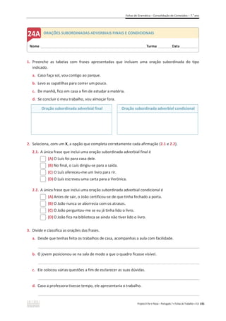 Fichas de Gramática – Consolidação de Conteúdos – 7.o
ano
Projeto A Par e Passo – Português 7 x Fichas de Trabalho x ASA 191
1. Preenche as tabelas com frases apresentadas que incluam uma oração subordinada do tipo
indicado.
a. Caso faça sol, vou contigo ao parque.
b. Levo as sapatilhas para correr um pouco.
c. De manhã, fico em casa a fim de estudar a matéria.
d. Se concluir o meu trabalho, vou almoçar fora.
Oração subordinada adverbial final Oração subordinada adverbial condicional
2. Seleciona, com um X, a opção que completa corretamente cada afirmação (2.1 e 2.2).
2.1. A única frase que inclui uma oração subordinada adverbial final é
(A) O Luís foi para casa dele.
(B) No final, o Luís dirigiu-se para a saída.
(C) O Luís ofereceu-me um livro para rir.
(D) O Luís escreveu uma carta para a Verónica.
2.2. A única frase que inclui uma oração subordinada adverbial condicional é
(A) Antes de sair, o João certificou-se de que tinha fechado a porta.
(B) O João nunca se aborrecia com os atrasos.
(C) O João perguntou-me se eu já tinha lido o livro.
(D) O João fica na biblioteca se ainda não tiver lido o livro.
3. Divide e classifica as orações das frases.
a. Desde que tenhas feito os trabalhos de casa, acompanhas a aula com facilidade.
_____________________________________________________________________________________________
b. O jovem posicionou-se na sala de modo a que o quadro ficasse visível.
_____________________________________________________________________________________________
c. Ele colocou várias questões a fim de esclarecer as suas dúvidas.
_____________________________________________________________________________________________
d. Caso a professora tivesse tempo, ele apresentaria o trabalho.
_____________________________________________________________________________________________
Nome ______________________________________________________________________Turma _________Data ___________
ORAÇÕES SUBORDINADAS ADVERBIAIS FINAIS E CONDICIONAIS
 