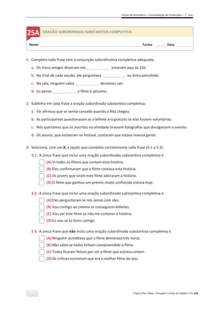 Fichas de Gramática – Consolidação de Conteúdos – 7.o
ano
Projeto A Par e Passo – Português 7 x Fichas de Trabalho x ASA 193
1. Completa cada frase com a conjunção subordinativa completiva adequada.
a. Os meus amigos disseram-me ____________ estariam aqui às 15h.
b. No final de cada sessão, ele perguntava ____________ eu tinha percebido.
c. Na sala, ninguém sabia ____________ devíamos sair.
d. Eu penso ____________ o filme é péssimo.
2. Sublinha em cada frase a oração subordinada substantiva completiva.
a. Ele afirmou que se sentia cansado quando a Rita chegou.
b. As participantes questionaram se o bilhete era gratuito se elas fossem voluntárias.
c. Nós queríamos que os inscritos na atividade tirassem fotografias que divulgassem o evento.
d. Os alunos, que estiveram no festival, contaram que estava imensa gente.
3. Seleciona, com um X, a opção que completa corretamente cada frase (3.1 a 3.3).
3.1. A única frase que inclui uma oração subordinada substantiva completiva é
(A) Vi todos os filmes que contam esta história.
(B) Eles confirmaram que o filme contava esta história.
(C) Os jovens que viram este filme adoraram a história.
(D) O filme que ganhou um prémio muito conhecido estreia hoje.
3.2. A única frase que inclui uma oração subordinada substantiva completiva é
(A) Eles perguntaram se nós íamos com eles.
(B) Vou contigo ao cinema se conseguires bilhetes.
(C) Vou ver este filme se não me contares a história.
(D) Eu vou se tu fores comigo.
3.3. A única frase que não inclui uma oração subordinada substantiva completiva é
(A) Ninguém acreditava que o filme demorava três horas.
(B) Não sabia se todos tinham compreendido o filme.
(C) Todos ficaram felizes por ver o filme que estreou ontem.
(D) Os críticos escreviam que era o melhor filme do ano.
Nome ______________________________________________________________________ Turma ________ Data___________
ORAÇÃO SUBORDINADA SUBSTANTIVA COMPLETIVA
 