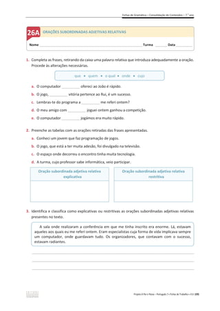 Fichas de Gramática – Consolidação de Conteúdos – 7.o
ano
Projeto A Par e Passo – Português 7 x Fichas de Trabalho x ASA 195
1. Completa as frases, retirando da caixa uma palavra relativa que introduza adequadamente a oração.
Procede às alterações necessárias.
a. O computador _________ ofereci ao João é rápido.
b. O jogo, _________ vitória pertence ao Rui, é um sucesso.
c. Lembras-te do programa a _________ me referi ontem?
d. O meu amigo com _________ joguei ontem ganhou a competição.
e. O computador _________ jogámos era muito rápido.
2. Preenche as tabelas com as orações retiradas das frases apresentadas.
a. Conheci um jovem que faz programação de jogos.
b. O jogo, que está a ter muita adesão, foi divulgado na televisão.
c. O espaço onde decorreu o encontro tinha muita tecnologia.
d. A turma, cujo professor sabe informática, veio participar.
Oração subordinada adjetiva relativa
explicativa
Oração subordinada adjetiva relativa
restritiva
3. Identifica e classifica como explicativas ou restritivas as orações subordinadas adjetivas relativas
presentes no texto.
________________________________________________________________________________________________
________________________________________________________________________________________________
________________________________________________________________________________________________
que x quem x o qual x onde x cujo
A sala onde realizaram a conferência em que me tinha inscrito era enorme. Lá, estavam
aqueles aos quais eu me referi ontem. Eram especialistas cuja forma de vida implicava sempre
um computador, onde guardavam tudo. Os organizadores, que contavam com o sucesso,
estavam radiantes.
Nome ______________________________________________________________________ Turma ________ Data___________
ORAÇÕES SUBORDINADAS ADJETIVAS RELATIVAS
 
