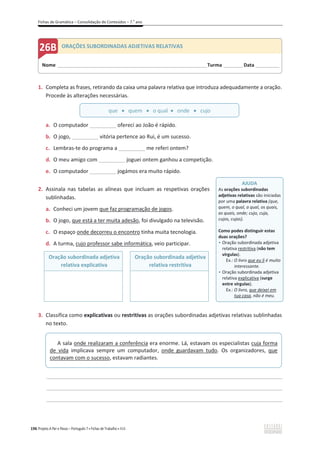 Fichas de Gramática – Consolidação de Conteúdos – 7.o
ano
196 Projeto A Par e Passo – Português 7 x Fichas de Trabalho x ASA
1. Completa as frases, retirando da caixa uma palavra relativa que introduza adequadamente a oração.
Procede às alterações necessárias.
a. O computador _________ ofereci ao João é rápido.
b. O jogo, _________ vitória pertence ao Rui, é um sucesso.
c. Lembras-te do programa a _________ me referi ontem?
d. O meu amigo com _________ joguei ontem ganhou a competição.
e. O computador _________ jogámos era muito rápido.
2. Assinala nas tabelas as alíneas que incluam as respetivas orações
sublinhadas.
a. Conheci um jovem que faz programação de jogos.
b. O jogo, que está a ter muita adesão, foi divulgado na televisão.
c. O espaço onde decorreu o encontro tinha muita tecnologia.
d. A turma, cujo professor sabe informática, veio participar.
Oração subordinada adjetiva
relativa explicativa
Oração subordinada adjetiva
relativa restritiva
3. Classifica como explicativas ou restritivas as orações subordinadas adjetivas relativas sublinhadas
no texto.
________________________________________________________________________________________________
________________________________________________________________________________________________
________________________________________________________________________________________________
Nome ______________________________________________________________________Turma _________Data ___________
ORAÇÕES SUBORDINADAS ADJETIVAS RELATIVAS
AJUDA
As orações subordinadas
adjetivas relativas são iniciadas
por uma palavra relativa (que,
quem, o qual, a qual, os quais,
as quais, onde; cujo, cuja,
cujos, cujas).
Como podes distinguir estas
duas orações?
ͻ Oração subordinada adjetiva
relativa restritiva (não tem
vírgulas).
Ex.: O livro que eu li é muito
interessante.
ͻ Oração subordinada adjetiva
relativa explicativa (surge
entre vírgulas).
Ex.: O livro, que deixei em
tua casa, não é meu.
que x quem x o qual x onde x cujo
A sala onde realizaram a conferência era enorme. Lá, estavam os especialistas cuja forma
de vida implicava sempre um computador, onde guardavam tudo. Os organizadores, que
contavam com o sucesso, estavam radiantes.
 