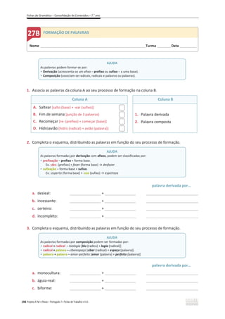 Fichas de Gramática – Consolidação de Conteúdos – 7.o
ano
198 Projeto A Par e Passo – Português 7 x Fichas de Trabalho x ASA
1. Associa as palavras da coluna A ao seu processo de formação na coluna B.
Coluna A Coluna B
A. Saltear [salto (base) + -ear (sufixo)]
B. Fim de semana [junção de 3 palavras]
C. Recomeçar [re- (prefixo) + começar (base)]
D. Hidroavião [hidro (radical) + avião (palavra)]
1. Palavra derivada
2. Palavra composta
2. Completa o esquema, distribuindo as palavras em função do seu processo de formação.
palavra derivada por…
a. desleal: _______________ + _______________ _________________________
b. incessante: _______________ + _______________ _________________________
c. certeiro: _______________ + _______________ _________________________
d. incompleto: _______________ + _______________ _________________________
3. Completa o esquema, distribuindo as palavras em função do seu processo de formação.
palavra derivada por…
a. monocultura: _______________ + _______________ _________________________
b. águia-real: _______________ + _______________ _________________________
c. biforme: _______________ + _______________ _________________________
AJUDA
As palavras podem formar-se por:
ͻ Derivação (acrescenta-se um afixo – prefixo ou sufixo – a uma base).
ͻ Composição (associam-se radicais, radicais e palavras ou palavras).
AJUDA
As palavras formadas por derivação com afixos, podem ser classificadas por:
ͻ prefixação – prefixo + forma base.
Ex.: des- (prefixo) + fazer (forma base) ї desfazer
ͻ sufixação – forma base + sufixo.
Ex.: esperto (forma base) + -eza (sufixo) ї esperteza
AJUDA
As palavras formadas por composição podem ser formadas por:
ͻ radical + radical – biologia [bio (radica) + logia (radical)]
ͻ radical + palavra – ciberespaço [ciber (radical) + espaço (palavra)]
ͻ palavra + palavra – amor-perfeito [amor (palavra) + perfeito (palavra)]
Nome ______________________________________________________________________Turma _________Data ___________
FORMAÇÃO DE PALAVRAS
 