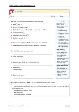 Fichas de Gramática – Consolidação de Conteúdos – 7.o
ano
200 Projeto A Par e Passo – Português 7 x Fichas de Trabalho x ASA
1. Em cada frase introduz o sinal de pontuação em falta.
a. Rita vem cá.
b. O João acabou de chegar
c. Gosto deste livro por duas razões a escrita e a história.
d. Que belo passeio
e. Não queres vir comigo
f. Ele ficou cansado e
2. Justifica o sinal de pontuação destacado a cor em cada frase.
a. Ele está aborrecido: não conseguiu terminar o trabalho.
__________________________________________________________________
b. – Hoje fico cá, acrescentou o Rui.
__________________________________________________________________
c. – Sim, concordo.
__________________________________________________________________
d. Os bolos, que são de caramelo, são ótimos.
__________________________________________________________________
e. A Rita disse:
– Vem comigo!
__________________________________________________________________
f. Quer ir, não quer…
__________________________________________________________________
3. Pontua corretamente o texto. Usa as maiúsculas quando necessário.
quando o dia chegou todos se sentiram felizes o espaço que tinha tudo era muito agradável
a Joana exclamou
nunca me vou esquecer disto
e acrescentou
querem vir dar um mergulho
Nome ______________________________________________________________________Turma _________Data ___________
PONTUAÇÃO
AJUDA
A pontuação tem
algumas regras:
ͻ ponto (.): assinala o fim
de uma frase.
ͻ vírgula (,):
- separa elementos
numa enumeração;
- separa o vocativo do
resto da frase;
- delimita os
modificadores;
- separa uma oração
subordinada quando
está antes de uma
oração subordinante;
- separa os advérbios
não e sim em início
de oração.
ͻ dois pontos (:):
introduzem o discurso
direto (fala de uma
personagem), uma
enumeração, uma
explicação…
ͻ travessão (വ): assinala o
discurso direto.
ͻ ponto de interrogação
(?): usa-se para
assinalar uma pergunta.
ͻ ponto de exclamação
(!): marca uma frase de
tipo exclamativo, de
tipo imperativo (ordem)
e uma interjeição.
ͻ reticências (…):
marcam a hesitação,
a dúvida...
 