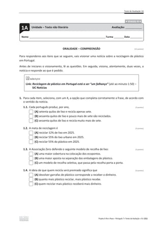 Teste de Avaliação 1A
Projeto A Par e Passo – Português 7 x Testes de Avaliação x ASA 211
.ͻ VERSÃO A ͻ.
ORALIDADE – COMPREENSÃO [12 pontos]
Para responderes aos itens que se seguem, vais visionar uma notícia sobre a reciclagem de plástico
em Portugal.
Antes de iniciares o visionamento, lê as questões. Em seguida, visiona, atentamente, duas vezes, a
notícia e responde ao que é pedido.
Link: Reciclagem de plástico em Portugal está a ser “um falhanço” (até ao minuto 1:50) –
SIC Notícias
1. Para cada item, seleciona, com um X, a opção que completa corretamente a frase, de acordo com
o sentido da notícia.
1.1. Cada português produz, por ano, (3 pontos)
(A) setenta quilos de lixo e recicla apenas sete.
(B) sessenta quilos de lixo e pouco mais de sete são reciclados.
(C) sessenta quilos de lixo e recicla muito mais de sete.
1.2. A meta de reciclagem é (3 pontos)
(A) reciclar 12% de lixo em 2025.
(B) reciclar 55% do lixo urbano em 2025.
(C) reciclar 55% do plástico em 2025.
1.3. A Associação Zero defende o seguinte modelo de recolha de lixo: (3 pontos)
(A) uma maior cobertura na colocação dos ecopontos.
(B) uma maior aposta na separação das embalagens de plástico.
(C) um modelo de recolha seletiva, que passa pela recolha porta a porta.
1.4. A ideia de que quem recicla será premiado significa que (3 pontos)
(A) devolver garrafas de plástico corresponde a receber o dinheiro.
(B) quanto mais plástico reciclar, mais plástico recebe.
(C) quem reciclar mais plástico receberá mais dinheiro.
Nome ______________________________________________________________________Turma _________Data ___________
1A Unidade – Texto não literário Avaliação: _______________
 