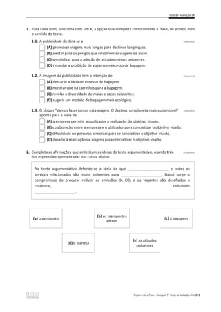 Teste de Avaliação 1A
Projeto A Par e Passo – Português 7 x Testes de Avaliação x ASA 213
1. Para cada item, seleciona com um X, a opção que completa corretamente a frase, de acordo com
o sentido do texto.
1.1. A publicidade destina-se a (3 pontos)
(A) promover viagens mais longas para destinos longínquos.
(B) alertar para os perigos que envolvem as viagens de avião.
(C) sensibilizar para a adoção de atitudes menos poluentes.
(D) recordar a proibição de viajar com excesso de bagagem.
1.2. A imagem da publicidade tem a intenção de (3 pontos)
(A) destacar a ideia do excesso de bagagem.
(B) mostrar que há carrinhos para a bagagem.
(C) revelar a diversidade de malas e sacos existentes.
(D) sugerir um modelo de bagagem mais ecológico.
1.3. O slogan “Vamos fazer juntos esta viagem. O destino: um planeta mais sustentável” (3 pontos)
aponta para a ideia de
(A) a empresa permitir ao utilizador a realização do objetivo visado.
(B) colaboração entre a empresa e o utilizador para concretizar o objetivo visado.
(C) dificuldade no percurso a realizar para se concretizar o objetivo visado.
(D) desafio à realização de viagens para concretizar o objetivo visado.
2. Completa as afirmações que sintetizam as ideias do texto argumentativo, usando três (3 pontos)
das expressões apresentadas nas caixas abaixo.
No texto argumentativo defende-se a ideia de que ____________________ e todos os
serviços relacionados são muito poluentes para ____________________. Daqui surge o
compromisso de procurar reduzir as emissões de CO2 e os viajantes são desafiados a
colaborar, reduzindo
____________________.
(a) o aeroporto
(b) os transportes
aéreos
(c) a bagagem
(d) o planeta
(e) as atitudes
poluentes
 