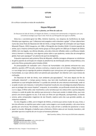 Teste de Avaliação 1A
214 Projeto A Par e Passo – Português 7 x Testes de Avaliação x ASA
LEITURA [26 pontos]
Parte B
Lê a crítica e consulta as notas de vocabulário.
Hayao Miyazaki
Salvar o planeta, um filme de cada vez
De Nausicaa do Vale do Vento a A Viagem de Chihiro, o cineasta vem alimentando o imaginário com uma
consciência ecológica que hoje é vital. Parte da sua filmografia está agora na Netflix.
-
-
-
-
5
-
-
-
-
10
-
-
-
-
15
-
-
-
-
20
-
-
-
-
25
-
-
-
-
30
-
Dizia-nos o secretário-geral da ONU, António Guterres, nas vésperas da Conferência da Ação
Climática que organizou, que “a Natureza está zangada e está a devolver o golpe”. A frase caberia bem
numa das cenas finais de Nausicaa do Vale do Vento, a longa-metragem de animação com que Hayao
Miyazaki (Tóquio, 1941) inaugurou, em 1984, a filmografia dos Estúdios Ghibli. O mestre japonês do
anime, que a maioria conhecerá pelo menos graças ao Óscar ganho em 2003 por A Viagem de Chihiro
(2002), tem-nos legado, nas últimas décadas, uma obra cheia de reflexões sobre a conflituosa relação
entre o Homem e a Natureza, com algumas pistas sobre o que podemos, nestes dias de emergência
global, fazer para apaziguar1
um planeta do qual nos desligámos.
Enquanto esperamos pelo próximo filme de Miyazaki, a Netflix conseguiu ultrapassar as reticências
do génio japonês da animação em relação às plataformas de distribuição online e disponibilizou uma
parte dos filmes produzidos pelos Estúdios Ghibli.
As preocupações do realizador com o futuro da humanidade e do planeta entraram-nos casa
adentro, quando a RTP nos pôs, semana a semana, a esperar para ver se Conan, o Rapaz do Futuro,
e a sua amiga Lana (a rapariga de poderes telepáticos que comunicava com as gaivotas) impediam a
humanidade, ou o que sobrava dela num planeta pós-apocalipse2
, de rebentar com o que restava da
civilização.
Em Nausicaa do Vale do Vento, num ambiente pós-apocalíptico2
, “mil anos depois do fim da
civilização industrial”, o tempo parece imenso, mas terá sido insuficiente para que os humanos
perdessem as suas tentações belicistas3
e a pulsão de controlo de uma natureza envenenada, onde só
se pode circular com máscaras. A atmosfera irrespirável resulta de uma estratégia da própria Natureza
para se proteger dos nossos ímpetos4
, enquanto, às escondidas, vai purificando através das árvores,
o ar e a água. O filme volta a dar movimento a uma narrativa que nos coloca entre a pureza daquelas
crianças e a sede de poder dos adultos que procuram a chave para aceder à cidade mítica, que mais
parece uma árvore gigante no céu. É de novo um filme em que Miyazaki, acompanhado, na banda
sonora, pelas composições magistrais de Joe Hisaishi, explora outra das suas grandes paixões, as
máquinas voadoras.
Eis-nos chegados a 2002, com A Viagem de Chihiro, a menina que vemos mudar de casa, triste, e
tem de enfrentar os espíritos para salvar o país, numa viagem a um mundo paralelo, o de umas terras
geridas por uma bruxa. Na verdade, e mais uma vez, tudo ali tem o sentido de questionar o nosso
papel no mundo. Obrigada a trabalhar para a feiticeira, Chihiro salva um ser imundo, lavando-o, até
perceber que era o espírito de um rio que os humanos poluíram.
Abel Coentrão, Público, 19 de março de 2019 (texto adaptado).
VOCABULÁRIO:
1
apaziguar: acalmar.
2
pós-apocalipse/pós-apocalíptico: após a destruição total.
3
belicistas: que procuram a luta, o conflito.
4
ímpetos: movimentos impulsivos, violentos.
 