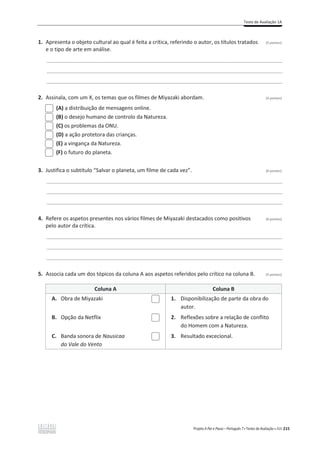 Teste de Avaliação 1A
Projeto A Par e Passo – Português 7 x Testes de Avaliação x ASA 215
1. Apresenta o objeto cultural ao qual é feita a crítica, referindo o autor, os títulos tratados (5 pontos)
e o tipo de arte em análise.
________________________________________________________________________________________________
________________________________________________________________________________________________
________________________________________________________________________________________________
2. Assinala, com um X, os temas que os filmes de Miyazaki abordam. (4 pontos)
(A) a distribuição de mensagens online.
(B) o desejo humano de controlo da Natureza.
(C) os problemas da ONU.
(D) a ação protetora das crianças.
(E) a vingança da Natureza.
(F) o futuro do planeta.
3. Justifica o subtítulo “Salvar o planeta, um filme de cada vez”. (6 pontos)
________________________________________________________________________________________________
________________________________________________________________________________________________
________________________________________________________________________________________________
4. Refere os aspetos presentes nos vários filmes de Miyazaki destacados como positivos (6 pontos)
pelo autor da crítica.
________________________________________________________________________________________________
________________________________________________________________________________________________
________________________________________________________________________________________________
5. Associa cada um dos tópicos da coluna A aos aspetos referidos pelo crítico na coluna B. (5 pontos)
Coluna A Coluna B
A. Obra de Miyazaki 1. Disponibilização de parte da obra do
autor.
B. Opção da Netflix 2. Reflexões sobre a relação de conflito
do Homem com a Natureza.
C. Banda sonora de Nausicaa
do Vale do Vento
3. Resultado excecional.
 