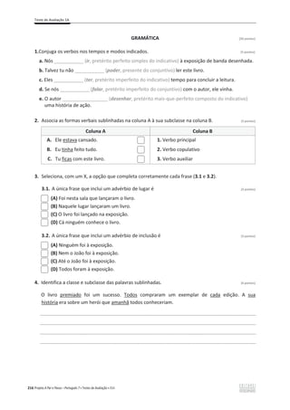 Teste de Avaliação 1A
216 Projeto A Par e Passo – Português 7 x Testes de Avaliação x ASA
GRAMÁTICA [20 pontos]
1.Conjuga os verbos nos tempos e modos indicados. (5 pontos)
a. Nós ___________ (ir, pretérito perfeito simples do indicativo) à exposição de banda desenhada.
b. Talvez tu não ___________ (poder, presente do conjuntivo) ler este livro.
c. Eles ___________ (ter, pretérito imperfeito do indicativo) tempo para concluir a leitura.
d. Se nós ___________ (falar, pretérito imperfeito do conjuntivo) com o autor, ele vinha.
e. O autor _________________ (desenhar, pretérito mais-que-perfeito composto do indicativo)
uma história de ação.
2. Associa as formas verbais sublinhadas na coluna A à sua subclasse na coluna B. (3 pontos)
Coluna A Coluna B
A. Ele estava cansado. 1. Verbo principal
B. Eu tinha feito tudo. 2. Verbo copulativo
C. Tu ficas com este livro. 3. Verbo auxiliar
3. Seleciona, com um X, a opção que completa corretamente cada frase (3.1 e 3.2).
3.1. A única frase que inclui um advérbio de lugar é (3 pontos)
(A) Foi nesta sala que lançaram o livro.
(B) Naquele lugar lançaram um livro.
(C) O livro foi lançado na exposição.
(D) Cá ninguém conhece o livro.
3.2. A única frase que inclui um advérbio de inclusão é (3 pontos)
(A) Ninguém foi à exposição.
(B) Nem o João foi à exposição.
(C) Até o João foi à exposição.
(D) Todos foram à exposição.
4. Identifica a classe e subclasse das palavras sublinhadas. (6 pontos)
O livro premiado foi um sucesso. Todos compraram um exemplar de cada edição. A sua
história era sobre um herói que amanhã todos conheceriam.
_________________________________________________________________________________________________
_________________________________________________________________________________________________
_________________________________________________________________________________________________
_________________________________________________________________________________________________
 