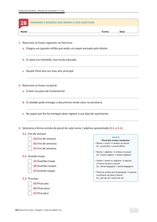 Fichas de Gramática – Revisão de Conteúdos 2.o
Ciclo
148 Projeto A Par e Passo – Português 7 x Fichas de Trabalho x ASA
1. Reescreve as frases seguintes no feminino.
a. Chegou um japonês refilão que pediu um papel assinado pelo diretor.
_____________________________________________________________________________________________
b. O rapaz era charlatão, mas muito educado.
_____________________________________________________________________________________________
c. Aquele filme tem um mau ator principal.
_____________________________________________________________________________________________
2. Reescreve as frases no plural.
a. O bem era para ele fundamental.
_____________________________________________________________________________________________
b. O cidadão pode entregar o documento verde-claro na secretaria.
_____________________________________________________________________________________________
c. No papel que lhe foi entregue deve registar a sua data de nascimento.
_____________________________________________________________________________________________
3. Seleciona a forma correta do plural de cada nome / adjetivo apresentado (3.1. a 3.3.).
3.1. Fim de semana
(A) Fins de semana
(B) Fins de semanas
(C) Fim de semanas
3.2. Guarda-roupa
(A) Guardas-roupa
(B) Guardas-roupas
(C) Guarda-roupas
3.3. Pica-pau
(A) Picas-pau
(B) Picas-paus
(C) Pica-paus
AJUDA
Plural dos nomes compostos
ͻ Nome + nome ї ambos no plural
Ex.: couve-flor = couves-flores
ͻ Nome + adjetivo ї ambos no plural
Ex.: Chave-inglesa = chaves-inglesas
ͻ Verbo + nome ou adjetivo ї apenas
o nome vai para o plural
Ex.: Porta-bagagem = porta-bagagens
ͻ Palavras unidas por preposição ї apenas
a primeira vai para o plural
Ex.: pôr do sol = pores do sol
Nome ______________________________________________________________________Turma _________Data ___________
2B FEMININO E NÚMERO DOS NOMES E DOS ADJETIVOS
 