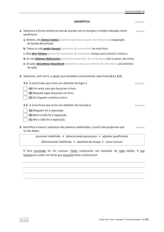 Teste de Avaliação 1B
Projeto A Par e Passo – Português 7 x Testes de Avaliação x ASA 225
GRAMÁTICA [20 pontos]
1. Seleciona a forma verbal correta de acordo com os tempos e modos indicados entre (5 pontos)
parênteses
a. Ontem, nós fomos/vamos (pretérito perfeito simples do indicativo) à exposição
de banda desenhada.
b. Talvez tu não podes/possas (presente do conjuntivo) ler este livro.
c. Eles têm/tinham (pretérito imperfeito do indicativo) tempo para concluir a leitura.
d. Se nós falamos/falássemos (pretérito imperfeito do conjuntivo) com o autor, ele vinha.
e. O autor desenhara/desenhará (pretérito mais-que-perfeito do indicativo) uma história
de ação.
2. Seleciona, com um X, a opção que completa corretamente cada frase (2.1 e 2.2).
2.1. A única frase que inclui um advérbio de lugar é (4,5 pontos)
(A) Foi nesta sala que lançaram o livro.
(B) Naquele lugar lançaram um livro.
(C) Cá ninguém conhece o livro.
2.2. A única frase que inclui um advérbio de inclusão é (4,5 pontos)
(A) Ninguém foi à exposição.
(B) Nem o João foi à exposição.
(C) Até o João foi à exposição.
3. Identifica a classe e subclasse das palavras sublinhadas, a partir das propostas que (6 pontos)
te são dadas.
pronome indefinido ͻ determinante possessivo ͻ adjetivo qualificativo
determinante indefinido ͻ advérbio de tempo ͻ nome comum
O livro premiado foi um sucesso. Todos compraram um exemplar de cada edição. A sua
história era sobre um herói que amanhã todos conheceriam.
_________________________________________________________________________________________________
_________________________________________________________________________________________________
_________________________________________________________________________________________________
________________________________________________________________________________________________
 
