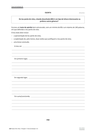 Teste de Avaliação 1B
226 Projeto A Par e Passo – Português 7 x Testes de Avaliação x ASA
ESCRITA [30 pontos]
Do teu ponto de vista, a banda desenhada (BD) é um tipo de leitura interessante ou
preferes outros géneros?
Escreve um texto de opinião bem estruturado, com um mínimo de 80 e um máximo de 140 palavras,
em que defendas o teu ponto de vista.
O teu texto deve incluir:
ԟ a apresentação do teu ponto de vista;
ԟ a explicitação de, pelo menos, duas razões que justifiquem o teu ponto de vista;
ԟ uma breve conclusão.
A meu ver ______________________________________________________________________
___________________________________________________________________________________________________
___________________________________________________________________________________________________
___________________________________________________________________________________________________
Em primeiro lugar, ____________________________________________________________________________
___________________________________________________________________________________________________
___________________________________________________________________________________________________
___________________________________________________________________________________________________
___________________________________________________________________________________________________
___________________________________________________________________________________________________
Em segundo lugar, ____________________________________________________________________________
___________________________________________________________________________________________________
___________________________________________________________________________________________________
___________________________________________________________________________________________________
___________________________________________________________________________________________________
___________________________________________________________________________________________________
Em suma/concluindo, _________________________________________________________________________
___________________________________________________________________________________________________
___________________________________________________________________________________________________
___________________________________________________________________________________________________
___________________________________________________________________________________________________
FIM
 
