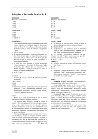 Teste de Avaliação 1
Projeto A Par e Passo – Português 7 x Testes de Avaliação x ASA 227
Soluções – Teste de Avaliação 1
ͻ VERSÃO A ͻ
ORALIDADE – COMPREENSÃO
1.1 (B)
1.2 (B)
1.3 (C)
1.4 (A)
LEITURA – PARTE A
1.1 (C)
1.2 (A)
1.3 (B)
2. (b), (d), (c)
LEITURA – PARTE B
1. Trata-se de uma apreciação crítica a algumas obras de
Hayao Miyzaki, um realizador japonês de anime,
autor de filmes de animação como Nausicaa do Vale
do Vento, Conan, o Rapaz do Futuro e A Viagem de
Chihiro.
2. (B), (D), (E), (F)
3. O subtítulo aponta para o tema central de cada um
dos filmes de animação de Hayao Miyazaki, que se
preocupa com a ação humana de destruição da
Natureza e com as formas de salvar o planeta e o
futuro da Humanidade.
4. O autor da crítica destaca os temas ambientais
relacionados com a destruição da Natureza, a ação
destruidora dos adultos que se preocupam em
manter o poder e a ação das crianças para salvar o
mundo ou os locais onde habitam.
5. A – 2; B – 1; C – 3
GRAMÁTICA
1. a. fomos; b. possas; c. tinham; d. falássemos; e. tinha
desenhado.
2. A – 2; B – 3; C – 1
3.1 (D)
3.2 (C)
4. “premiado”: adjetivo qualificativo; “Todos”: pronome
indefinido; “cada”: determinante indefinido; “sua”:
determinante possessivo; “história”: nome comum;
“amanhã”: advérbio de tempo.
ESCRITA
A meu ver, a banda desenhada é um tipo de leitura
interessante que todos devemos conhecer.
Em primeiro lugar, porque a forma de contar a
história é diferente, pois envolve texto e imagens, o que
torna a ação mais interessante e motivadora porque
podemos ver o nossos heróis e os seus inimigos em lugar
de nos limitarmos a imaginá-los. Esta forma de ler pode
também ser importante para quem tem dificuldades em
ler textos mais densos.
Em segundo lugar, porque é motivador ler um livro
com ilustrações, porque as imagens também contam
partes da história, descrevem personagens e situações e
contribuem para que a ação seja viva. Esta opção é
enriquecedora, pois a história contada vai além do texto
e, por vezes, nem necessita dele. (147 palavras)
ͻ VERSÃO B ͻ
ORALIDADE – COMPREENSÃO
1.1 (B)
1.2 (B)
1.3 (C)
1.4 (A)
LEITURA – PARTE A
1.1 (C)
1.2 (A)
1.3 (B)
2. (b), (d), (c)
LEITURA – PARTE B
1. b. Nausicaa do Vale do Vento, Conan, o Rapaz do
Futuro e A Viagem de Chihiro; c. Hayao Miyzaki.
2. (B), (D), (E), (F)
3.1 (sugestões) … vai alertando para as diferentes
ameaças que o planeta enfrenta; pretende que os
seus filmes contribuam para salvar o planeta...
4. Por exemplo: “composições magistrais de Joe
Hisaishi” (l. 25); “explora outra das suas grandes
paixões, as máquinas voadoras.” (ll. 25-26).
5. A – 2; B – 1; C – 3
GRAMÁTICA
1. a. fomos; b. possas; c. tinham; d. falássemos; e. tinha
desenhado.
2.1 (C)
2.2 (C)
3. “premiado”: adjetivo qualificativo; “Todos”: pronome
indefinido; “cada”: determinante indefinido; “sua”:
determinante possessivo; “história”: nome comum;
“amanhã”: advérbio de tempo.
ESCRITA
A meu ver, a banda desenhada é um tipo de leitura
interessante que todos devemos conhecer.
Em primeiro lugar, porque a forma de contar a
história é diferente, pois envolve texto e imagens, o que
torna a ação mais interessante e motivadora porque
podemos ver o nossos heróis e os seus inimigos em lugar
de nos limitarmos a imaginá-los.
Em segundo lugar, porque é motivador ler um livro
com ilustrações, porque as imagens também contam
partes da história, descrevem personagens e situações e
contribuem para que a ação seja viva. Esta opção é
enriquecedora, pois a história contada vai além do texto
e, por vezes, nem necessita dele.
Em suma, a banda desenhada é um género muito
interessante, que deve ser lido, pois explora outras
formas de contar uma história. (130 palavras)
 