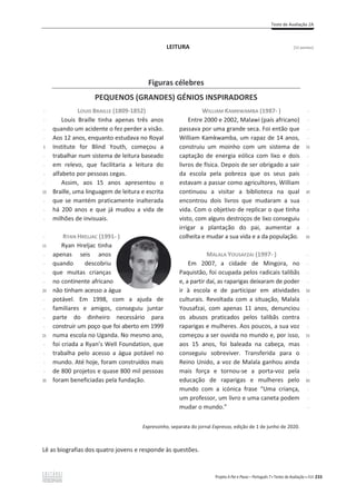 Teste de Avaliação 2A
Projeto A Par e Passo – Português 7 x Testes de Avaliação x ASA 233
LEITURA [12 pontos]
Lê as biografias dos quatro jovens e responde às questões.
Figuras célebres
PEQUENOS (GRANDES) GÉNIOS INSPIRADORES
-
-
-
-
5
-
-
-
-
10
-
-
-
-
15
-
-
-
-
20
-
-
-
-
25
-
-
-
-
30
LOUIS BRAILLE (1809-1852)
Louis Braille tinha apenas três anos
quando um acidente o fez perder a visão.
Aos 12 anos, enquanto estudava no Royal
Institute for Blind Youth, começou a
trabalhar num sistema de leitura baseado
em relevo, que facilitaria a leitura do
alfabeto por pessoas cegas.
Assim, aos 15 anos apresentou o
Braille, uma linguagem de leitura e escrita
que se mantém praticamente inalterada
há 200 anos e que já mudou a vida de
milhões de invisuais.
RYAN HRELJAC (1991- )
Ryan Hreljac tinha
apenas seis anos
quando descobriu
que muitas crianças
no continente africano
não tinham acesso a água
potável. Em 1998, com a ajuda de
familiares e amigos, conseguiu juntar
parte do dinheiro necessário para
construir um poço que foi aberto em 1999
numa escola no Uganda. No mesmo ano,
foi criada a Ryan’s Well Foundation, que
trabalha pelo acesso a água potável no
mundo. Até hoje, foram construídos mais
de 800 projetos e quase 800 mil pessoas
foram beneficiadas pela fundação.
WILLIAM KAMKWAMBA (1987- )
Entre 2000 e 2002, Malawi (país africano)
passava por uma grande seca. Foi então que
William Kamkwamba, um rapaz de 14 anos,
construiu um moinho com um sistema de
captação de energia eólica com lixo e dois
livros de física. Depois de ser obrigado a sair
da escola pela pobreza que os seus pais
estavam a passar como agricultores, William
continuou a visitar a biblioteca na qual
encontrou dois livros que mudaram a sua
vida. Com o objetivo de replicar o que tinha
visto, com alguns destroços de lixo conseguiu
irrigar a plantação do pai, aumentar a
colheita e mudar a sua vida e a da população.
MALALA YOUSAFZAI (1997- )
Em 2007, a cidade de Mingora, no
Paquistão, foi ocupada pelos radicais talibãs
e, a partir daí, as raparigas deixaram de poder
ir à escola e de participar em atividades
culturais. Revoltada com a situação, Malala
Yousafzai, com apenas 11 anos, denunciou
os abusos praticados pelos talibãs contra
raparigas e mulheres. Aos poucos, a sua voz
começou a ser ouvida no mundo e, por isso,
aos 15 anos, foi baleada na cabeça, mas
conseguiu sobreviver. Transferida para o
Reino Unido, a voz de Malala ganhou ainda
mais força e tornou-se a porta-voz pela
educação de raparigas e mulheres pelo
mundo com a icónica frase “Uma criança,
um professor, um livro e uma caneta podem
mudar o mundo.”
-
-
-
-
35
-
-
-
-
40
-
-
-
-
45
-
-
-
-
50
-
-
-
-
55
-
-
-
-
60
-
-
-
Expressinho, separata do jornal Expresso, edição de 1 de junho de 2020.
 