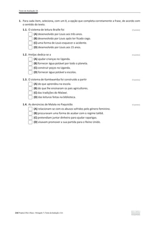 Teste de Avaliação 2A
234 Projeto A Par e Passo – Português 7 x Testes de Avaliação x ASA
1. Para cada item, seleciona, com um X, a opção que completa corretamente a frase, de acordo com
o sentido do texto.
1.1. O sistema de leitura Braille foi (3 pontos)
(A) desenvolvido por Louis aos três anos.
(B) desenvolvido por Louis após ter ficado cego.
(C) uma forma de Louis esquecer o acidente.
(D) desenvolvido por Louis aos 15 anos.
1.2. Hreljac dedica-se a (3 pontos)
(A) ajudar crianças no Uganda.
(B) fornecer água potável por todo o planeta.
(C) construir poços no Uganda.
(D) fornecer água potável a escolas.
1.3. O sistema de Kamkwamba foi construído a partir (3 pontos)
(A) do que aprendeu na escola.
(B) do que lhe ensinaram os pais agricultores.
(C) das tradições do Malawi.
(D) das leituras feitas na biblioteca.
1.4. As denúncias de Malala no Paquistão (3 pontos)
(A) relacionam-se com os abusos sofridos pelo género feminino.
(B) procuravam uma forma de acabar com o regime talibã.
(C) pretendiam juntar dinheiro para ajudar raparigas.
(D) visavam promover a sua partida para o Reino Unido.
 