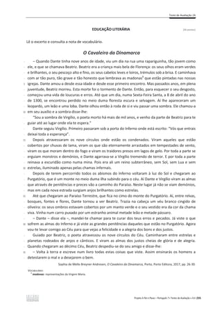 Teste de Avaliação 2A
Projeto A Par e Passo – Português 7 x Testes de Avaliação x ASA 235
EDUCAÇÃO LITERÁRIA [26 pontos]
Lê o excerto e consulta a nota de vocabulário.
O Cavaleiro da Dinamarca
-
-
-
-
5
-
-
-
-
10
-
-
-
-
15
-
-
-
-
20
-
-
-
-
25
-
-
-
-
30
-
-
-
35
-
വ Quando Dante tinha nove anos de idade, viu um dia na rua uma rapariguinha, tão jovem como
ele, e que se chamava Beatriz. Beatriz era a criança mais bela de Florença: os seus olhos eram verdes
e brilhantes, o seu pescoço alto e fino, os seus cabelos leves e loiros, trémulos sob a brisa. E caminhava
com ar tão puro, tão grave e tão honesto que lembrava as madonas1
que estão pintadas nas nossas
igrejas. Dante amou-a desde essa idade e desde esse primeiro encontro. Mas passados anos, em plena
juventude, Beatriz morreu. Esta morte foi o tormento de Dante. Então, para esquecer o seu desgosto,
começou uma vida de loucuras e erros. Até que um dia, numa Sexta-Feira Santa, a 8 de abril do ano
de 1300, se encontrou perdido no meio duma floresta escura e selvagem. Aí lhe apareceram um
leopardo, um leão e uma loba. Dante olhou então à roda de si e viu passar uma sombra. Ele chamou-a
em seu auxílio e a sombra disse-lhe:
“Sou a sombra de Virgílio, o poeta morto há mais de mil anos, e venho da parte de Beatriz para te
guiar até ao lugar onde ela te espera.”
Dante seguiu Virgílio. Primeiro passaram sob a porta do Inferno onde está escrito: “Vós que entrais
deixai toda a esperança”.
Depois atravessaram os nove círculos onde estão os condenados. Viram aqueles que estão
cobertos por chuvas de lama, viram os que são eternamente arrastados em tempestades de vento,
viram os que moram dentro do fogo e viram os traidores presos em lagos de gelo. Por toda a parte se
erguiam monstros e demónios, e Dante agarrava-se a Virgílio tremendo de terror. E por toda a parte
reinava a escuridão como numa mina. Pois era ali um reino subterrâneo, sem Sol, sem Lua e sem
estrelas, iluminado apenas pelas chamas infernais.
Depois de terem percorrido todos os abismos do Inferno voltaram à luz do Sol e chegaram ao
Purgatório, que é um monte no meio duma ilha subindo para o céu. Aí Dante e Virgílio viram as almas
que através de penitências e preces vão a caminho do Paraíso. Neste lugar já não se viam demónios,
mas em cada nova estrada surgiam anjos brilhantes como estrelas.
Até que chegaram ao Paraíso Terrestre, que fica no cimo do monte do Purgatório. Aí, entre relvas,
bosques, fontes e flores, Dante tornou a ver Beatriz. Trazia na cabeça um véu branco cingido de
oliveira: os seus ombros estavam cobertos por um manto verde e o seu vestido era da cor da chama
viva. Vinha num carro puxado por um estranho animal metade leão e metade pássaro.
വ ĂŶƚĞവĚŝƐƐĞĞůĂവ͕ŵĂŶĚĞŝ-te chamar para te curar dos teus erros e pecados. Já viste o que
sofrem as almas do Inferno e já viste as grandes penitências daqueles que estão no Purgatório. Agora
vou-te levar comigo ao Céu para que vejas a felicidade e a alegria dos bons e dos justos.
Guiado por Beatriz, o poeta atravessou os nove círculos do Céu. Caminharam entre estrelas e
planetas rodeados de anjos e cânticos. E viram as almas dos justos cheias de glória e de alegria.
Quando chegaram ao décimo Céu, Beatriz despediu-se do seu amigo e disse-lhe:
വ Volta à terra e escreve num livro todas estas coisas que viste. Assim ensinarás os homens a
detestarem o mal e a desejarem o bem.
Sophia de Mello Breyner Andresen, O Cavaleiro da Dinamarca, Porto, Porto Editora, 2017, pp. 26-30.
VOCABULÁRIO:
1
madonas: representações da Virgem Maria.
 